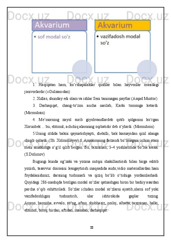 1.   Haqiqatan   ham,   ko‘rshapalaklar   qushlar   bilan   hayvonlar   orasidagi
jonivorlardir.(«Gulxan»dan) 
2. Xullas, shunday edi olam va ishlar Seni tanimagan paytlar.(Asqad Muxtor)
3.   Darhaqiqat,   chang-to‘zon   ancha   narilab,   Karki   tomonga   ketardi.
(Mirmuhsin) 
4.   Me’morning   xayol   surib   giyohvandlardek   qotib   qolganini   ko‘rgan
Xorunbek ... bu, ehtimol, achchiq alamning oqibatidir deb o‘ylardi. (Mirmuhsin) 
5.Uning   oldida   bakni   qaynatishyapti,   shekilli,   bak   karnayidan   qizil   alanga
chiqib qolardi. (Sh. Xolmirzayev) 6. Amakimning farzandi bo‘lmagani uchun otam
meni amakimga o‘g‘il  qilib bergan. Bu, taxminan, 3–4 yoshlarimda bo‘lsa  kerak.
(S.Dolimov)
Bugungi   kunda   og‘zaki   va   yozma   nutqni   shakillantirish   bilan   birga   eshtib
yozish,   tasavvur   doirasini   kengaytirish   maqsadida   audo,vidio   materiallardan   ham
foydalanishmiz,   darsning   tushunarli   va   qiziq   bo‘lib   o‘tishiga   yordamlashadi.
Quyidagi 286-mashqda berilgan modal so‘zlar qatnashgan biron bir badiiy asardan
parcha   o‘qib   eshittiriladi.   So‘zlar   ichidan   modal   so‘zlarni   ajratib,ularni   sof   yoki
vazifadoshligini   tushuntirib,   ular   ishtirokida   gaplar   tuzing.
Ammo, hamisha,  avvalo,  so‘ng,  afsus,   shubhasiz,   noiloj,  albatta,  taxminan, balki,
ehtimol, biroq, birdan, aftidan, masalan, darhaqiqat.  
22 