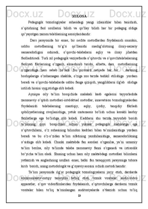 XULOSA
Pedagogik   texnologiyalar   sohasidagi   yangi   izlanishlar   bilan   tanishish,
o’qitishning   faol   usullarini   bilish   va   qo’llay   bilish   har   bir   pedagog   oldiga
qo’yayotgan zamon talablarining asosiylaridandir.  
  Dars   jarayonida   bir   emas,   bir   nechta   metodlardan   foydalanish   mumkin,
ushbu   metodlarning   to’g’ri   qo’llanishi   mashg’ulotning   ilmiy-nazariy
samaradorligini   oshiradi,   o’quvchi-talabalarni   aqliy   va   ilmiy   jihatdan
faollashtiradi. Turli xil pedagogik vaziyatlarda o’qituvchi va o’quvchitalabalarning
faoliyati   fikrlarining   o’zgarib,   almashinib   turishi,   albatta,   dars     metodlarining
o’zgarishiga   ham   sabab   bo’ladi.   Bu   pirovard   natijada   har   bir       darsning
boshqalariga   o’xshamagan   shaklda,   o’ziga   xos   tarzda   tashkil   etilishiga     yordam
beradi   va   o’quvchi-talabalarda   ushbu   fanga   qiziqish,   yangiliklarni   ilg’ab     olishga
intilish hissini uyg;otishga olib keladi. 
Ayniqsa   oily   ta’lim   bosqichida   malakali   kasb   egalarini   tayyorlashda
zamonaviy   o’qitish   metodlari-intelektual   metodlar,   innavatsion   texnologiyalardan
foydalanish   talabalarning   mantiqiy,   aqliy,   ijodiy,   tanqidiy   fikrlash
qobiliyatlarining   rivojlanishiga,   yetuk   mutaxassis   bo’lish   uchun   kerakli   kasbiy
fazilatlarga   ega   bo’lishga   olib   keladi.   Kadrlarni   shu   tarzda   tayyorlab   borish
ta’limning   quyi   bosqichlari   uchun   yuksak   pedagogik   mahoratga   ega
o’qituvchilarni,   o’z   sohasining   bilimdon   kadrlari   bilan   ta’minlanishiga   yordam
beradi   va   bu   o’z-o’zidan   ta’lim   sifatining   yaxshilanishiga,   samaradorlikning
o’sishiga   olib   keladi.   Chunki   maktabda   fan   asoslari   o’rganilsa,   ya’ni   umumiy
ta’lim   berilsa,   oily   ta’limda   talaba   zamonaviy   fanni   o’rganadi   va   ixtisoslik
bo’yicha   ta’lim   oladi.   Shuning   uchun   ham   oily   maktabdagi   metodlari   bilimlarni
yetkazish   va   anglashning   usullari   emas,   balki   fan   taraqqiyoti   jarayoniga   tobora
kirib  borish, uning metodologik va g’oyaviy asosini ochish metodi hamdir. 
Ta’lim   jarayonida   ilg’or   pedagogik   texnologiyalarni   joriy   etish,   darslarda
kommunikativ-nutqiy   tamoyilni   tatbiq   etish,   texnik   vositalar:   audio-video
apparatlar,   o’quv   videofilmlaridan   foydalanish,   o’qituvchilarga   darslarni   texnik
vositalar   bilan   to’liq   ta’minlangan   auditoriyalarda   o’tkazish   uchun   to’liq
23 