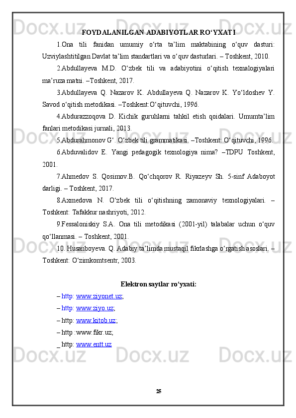 FOYDALANILGAN  А D А BIYO Т L А R RO‘Y ХАТ I
1.Ona   tili   fanidan   umumiy   o‘rta   ta’lim   maktabining   o‘quv   dasturi:
Uzviylashtitilgan Davlat ta’lim standartlari va o‘quv dasturlari. – Toshkent, 2010.
2.Abdullayeva   M.D.   O‘zbek   tili   va   adabiyotini   o‘qitish   texnalogiyalari
ma’ruza matni. –Toshkent, 2017.
3.Abdullayeva   Q.   Nazarov   K.   Abdullayeva   Q.   Nazarov   K.   Yo‘ldoshev   Y.
Savod o‘qitish metodikasi. –Toshkent:O‘qituvchi, 1996.
4.Abdurazzoqova   D.   Kichik   guruhlarni   tahkil   etish   qoidalari.   Umumta’lim
fanlari metodikasi jurnali, 2013.
5.Abdurahmonov G‘. O‘zbek tili grammatikasi. –Toshkent: O‘qituvchi, 1996.
6.Abduvalidov   E.   Yangi   pedagogik   texnologiya   nima?   –TDPU   Toshkent,
2001.
7.Ahmedov   S.   Qosimov.B.   Qo‘chqorov   R.   Riyazeyv   Sh.   5-sinf   Adaboyot
darligi. – Toshkent, 2017.
8.Axmedova   N.   O‘zbek   tili   o‘qitishning   zamonaviy   texnologiyalari.   –
Toshkent: Tafakkur nashriyoti, 2012.
9.Fessaloniskiy   S.A.   Ona   tili   metodikasi   (2001-yil)   talabalar   uchun   o‘quv
qo‘llanmasi. – Toshkent, 2001.
10. Husanboyeva. Q. Adabiy ta’limda mustaqil fikrlashga o‘rgatish asoslari. –
Toshkent: O‘zimkomts е ntr, 2003.
Elektron saytlar ro‘yxati:
–  http:  www.ziyonet.uz ;
–  http:  www.ziyo.uz ;
– http:  www.kitob.uz ;
– http :www.fikr.uz;
_ http:  www.entt.uz
25 