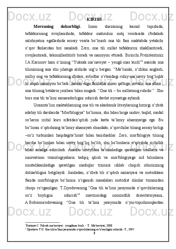 KIRISH
Mavzuning   dolzarbligi.   Inson   shaxsining   kamol   topishida,
tafakkurining   rivojlanishida,   tafakkur   mahsulini   nutq   vositasida   ifodalash
salohiyatini   egallashida   asosiy   vosita   bo‘lmish   ona   tili   fani   maktabda   yetakchi
o‘quv   fanlaridan   biri   sanaladi.   Zero,   ona   tili   millat   tafakkurini   shakllantiradi,
rivojlantiradi, takomillashtirib boradi  va namoyon ettiradi. Birinchi  Prezidentimiz
I.A.Karimov   ham   o‘zining   “Yuksak   ma’naviyat   –   yengil-mas   kuch” 1
  asarida   ona
tilimizning   ana   shu   jihatiga   alohida   urg‘u   bergan:   “Ma’lumki,   o‘zlikni   anglash,
milliy ong va tafakkurning ifodasi, avlodlar  o‘rtasidagi  ruhiy-ma’naviy bog‘liqlik
til orqali namoyon bo‘ladi. Jamiki ezgu fazilatlar inson qalbiga, avvalo, ona allasi ,
ona tilining betakror jozibasi bilan singadi. “Ona tili – bu millatning ruhidir ”. Shu
bois ona tili ta’limi samaradorligini oshirish davlat siyosatiga aylandi. 
Umumta’lim maktablarining ona tili va akademik litseylarning hozirgi o‘zbek
adabiy tili darslarida “Morfologiya”   bo‘limini, shu bilan birga undov, taqlid, modal
so‘larini   izchil   kurs   sifatidao‘qitish   juda   katta   ta’limiy   ahamiyatga   ega.   Bu
bo‘limni o‘qitishning ta’limiy ahamiyati   shundaki, o‘quvchilar tilning asosiy birligi
–so‘z   turkumlari   haqidagita’limot   bilan   tanishadilar.   Zero,   morfologiya   tilning
barcha   bo‘limlari   bilan   uzviy   bog‘liq   bo‘lib,   shu   bo‘limlarni   o‘qitishda   izchillik
bilan   amalga   oshiriladi.   Anashu   uzviylikni   ta’minlashga   qaratilgan   usullarni   va
innovatsion   texnologiyalarni   tadqiq   qilish   va   morfologiyaga   oid   bilimlarni
mustahkamlashga   qaratilgan   mashqlar   tizimini   ishlab   chiqish   ishimizning
dolzarbligini   belgilaydi.   Jumladan,   o‘zbek   tili   o‘qitish   nazariyasi   va   metodikasi
fanida   morfologiya   bo‘limini   o‘rganish   masalalari   metodist   olimlar   tomonidan
chuqu   ro‘rganilgan.   T.Ziyodovaning   “Ona   tili   ta’limi   jarayonida   o‘quvchilarning
so‘z   boyligini     oshirish” 2
  mavzusidagi   nomzodlik   dissertatsiyasini,
A.Bobomurodovaning   “Ona   tili   ta’limi   jarayonida   o‘yin-topishmoqlardan
1
Karimov I. Yuksak ma’naviyat - y е ngilmas kuch. - T.: Ma’naviyat, 2008 
2
 Ziyodova.T.U. Ona tili ta’limi jarayonida o‘quvchilarning so‘z boyligini oshirish.-T.; 1995
3