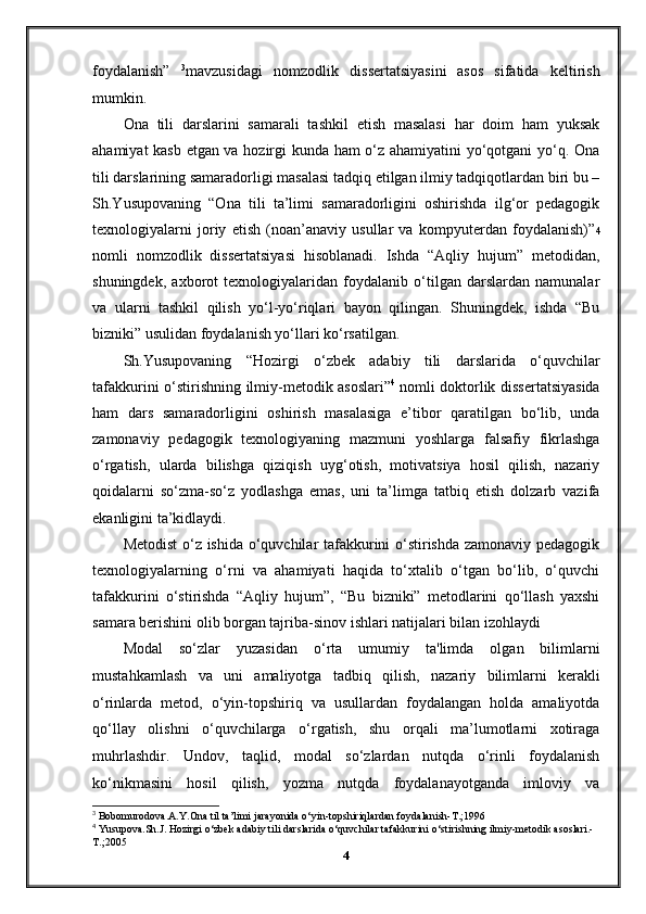 foydalanish”   3
mavzusidagi   nomzodlik   dissertatsiyasini   asos   sifatida   keltirish
mumkin.
Ona   tili   darslarini   samarali   tashkil   etish   masalasi   har   doim   ham   yuksak
ahamiyat kasb etgan va hozirgi kunda ham o‘z ahamiyatini yo‘qotgani yo‘q. Ona
tili darslarining samaradorligi masalasi tadqiq etilgan ilmiy tadqiqotlardan biri bu –
Sh.Yusupovaning   “Ona   tili   ta’limi   samaradorligini   oshirishda   ilg‘or   pedagogik
texnologiyalarni   joriy   etish   (noan’anaviy   usullar   va   kompyuterdan   foydalanish)” 4
nomli   nomzodlik   dissertatsiyasi   hisoblanadi.   Ishda   “Aqliy   hujum”   metodidan,
shuningdek,   axborot   texnologiyalaridan   foydalanib   o‘tilgan   darslardan   namunalar
va   ularni   tashkil   qilish   yo‘l-yo‘riqlari   bayon   qilingan.   Shuningdek,   ishda   “Bu
bizniki” usulidan foydalanish yo‘llari ko‘rsatilgan.
Sh.Yusupovaning   “Hozirgi   o‘zbek   adabiy   tili   darslarida   o‘quvchilar
tafakkurini o‘stirishning ilmiy-metodik asoslari” 4
  nomli doktorlik dissertatsiyasida
ham   dars   samaradorligini   oshirish   masalasiga   e’tibor   qaratilgan   bo‘lib,   unda
zamonaviy   pedagogik   texnologiyaning   mazmuni   yoshlarga   falsafiy   fikrlashga
o‘rgatish,   ularda   bilishga   qiziqish   uyg‘otish,   motivatsiya   hosil   qilish,   nazariy
qoidalarni   so‘zma-so‘z   yodlashga   emas,   uni   ta’limga   tatbiq   etish   dolzarb   vazifa
ekanligini ta’kidlaydi. 
Metodist  o‘z ishida o‘quvchilar tafakkurini o‘stirishda zamonaviy pedagogik
texnologiyalarning   o‘rni   va   ahamiyati   haqida   to‘xtalib   o‘tgan   bo‘lib,   o‘quvchi
tafakkurini   o‘stirishda   “Aqliy   hujum”,   “Bu   bizniki”   metodlarini   qo‘llash   yaxshi
samara berishini olib borgan tajriba-sinov ishlari natijalari bilan izohlaydi
Modal   so‘zlar   yuzasidan   o‘rta   umumiy   ta'limda   olgan   bilimlarni
mustahkamlash   va   uni   amaliyotga   tadbiq   qilish,   nazariy   bilimlarni   kerakli
o‘rinlarda   metod,   o‘yin-topshiriq   va   usullardan   foydalangan   holda   amaliyotda
qo‘llay   olishni   o‘quvchilarga   o‘rgatish,   shu   orqali   ma’lumotlarni   xotiraga
muhrlashdir.   Undov,   taqlid,   modal   so‘zlardan   nutqda   o‘rinli   foydalanish
ko‘nikmasini   hosil   qilish,   yozma   nutqda   foydalanayotganda   imloviy   va
3
 Bobomurodova.A.Y.Ona til ta’limi jarayonida o‘yin-topshiriqlardan foydalanish-T.;1996
4
 Yusupova.Sh.J. Hozirgi o‘zbek adabiy tili darslarida o‘quvchilar tafakkurini o‘stirishning ilmiy-metodik asoslari.-
T.;2005
4 