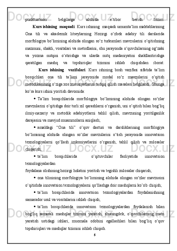 punktuatsion   belgilarga   alohida   e’tibor   berish   lozim.
       Kurs ishining  maqsadi . Kurs ishining  maqsadi umumta’lim maktablarining
Ona   tili   va   akademik   litseylarning   Hozirgi   o‘zbek   adabiy   tili   darslarida
morfologiya bo‘limining alohida olingan so‘z turkumlari mavzularini o‘qitishning
mazmuni, shakli, vositalari va metodlarini, shu jarayonda o‘quvchilarning og‘zaki
va   yozma   nutqini   o‘stirishga   va   ularda   nutq   madaniyatini   shakllantirishga
qaratilgan   mashq   va   topshiriqlar   tizimini   ishlab   chiqishdan   iborat.
            Kurs   ishining     vazifalari .   Kurs   ishining   bosh   vazifasi   sifatida   ta’lim
bosqichlari   ona   tili   ta’limi   jarayonida   modal   so’z   mavzularini   o‘qitish
metodikasining o‘ziga xos xususiyatlarini tadqiq qilish masalasi belgilandi. Shunga
ko‘ra kurs ishini yoritish davomida:
  Ta’lim   bosqichlarida   morfologiya   bo‘limining   alohida   olingan   so‘zlar
mavzularini o‘qitishga doir turli xil qarashlarni o‘rganish, uni o‘qitish bilan bog‘liq
ilmiy-nazariy   va   metodik   adabiyotlarni   tahlil   qilish,   mavzuning   yoritilganlik
darajasini va mavjud muammolarni aniqlash;
  amaldagi   “Ona   tili”   o‘quv   dasturi   va   darsliklarining   morfologiya
bo‘limining   alohida   olingan   so‘zlar   mavzularini   o‘tish   jarayonida   innovatsion
texnologiyalarni   qo‘llash   imkoniyatlarini   o‘rganish,   tahlil   qilish   va   xulosalar
chiqarish;
  ta’lim   bosqichlarida     o‘qituvchilar   faoliyatida   innovatsion
texnologiyalardan
foydalana olishining hozirgi holatini yoritish va tegishli xulosalar chiqarish;
  ona   tilinining   morfologiya   bo‘limining   alohida   olingan   so‘zlar   mavzusini
o‘qitishda innovatsion texnologiyalarni qo‘llashga doir mashqlarni ko’rib chiqish;
  ta’lim   bosqichlarida   innovatsion   texnologiyalardan   foydalanishning
samarador usul va vositalarini ishlab chiqish;
  ta’lim   bosqichlarida   innovatsion   texnologiyalardan   foydalanish   bilan
bog‘liq   samarali   mashqlar   tizimini   yaratish,   shuningdek,   o‘quvchilarning   matn
yaratish   ustidagi   ishlari,   muomala   odobini   egallashlari   bilan   bog‘liq   o‘quv
topshiriqlari va mashqlar tizimini ishlab chiqish. 
5 