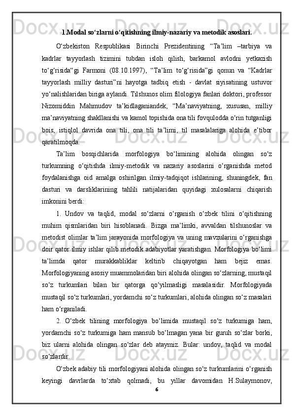 1.Modal so‘zlarni o‘qitishning ilmiy-nazariy va metodik asoslari.
O‘zbekiston   Respublikasi   Birinchi   Prezidentining   “Ta’lim   –tarbiya   va
kadrlar   tayyorlash   tizimini   tubdan   isloh   qilish,   barkamol   avlodni   yetkazish
to‘g‘risida“gi   Farmoni   (08.10.1997),   “Ta’lim   to‘g‘risida”gi   qonun   va   “Kadrlar
tayyorlash   milliy   dasturi”ni   hayotga   tadbiq   etish   -   davlat   siyisatining   ustuvor
yo‘nalishlaridan biriga aylandi. Tilshunos olim filologiya fanlari doktori, professor
Nizomiddin   Mahmudov   ta’kidlaganiandek,   “Ma’naviyatning,   xususan,   milliy
ma’naviyatning shakllanishi va kamol topishida ona tili fovqulodda o‘rin tutganligi
bois,   istiqlol   davrida   ona   tili,   ona   tili   ta’limi,   til   masalalariga   alohida   e’tibor
qaratilmoqda.
Ta’lim   bosqichlarida   morfologiya   bo‘limining   alohida   olingan   so‘z
turkumning   o‘qitishda   ilmiy-metodik   va   nazariy   asoslarini   o‘rganishda   metod
foydalanishga   oid   amalga   oshirilgan   ilmiy-tadqiqot   ishlarining,   shuningdek,   fan
dasturi   va   darsliklarining   tahlili   natijalaridan   quyidagi   xulosalarni   chiqarish
imkonini berdi:
1.   Undov   va   taqlid,   modal   so‘zlarni   o‘rganish   o‘zbek   tilini   o‘qitishning
muhim   qismlaridan   biri   hisoblanadi.   Bizga   ma’limki,   avvaldan   tilshunoslar   va
metodist  olimlar  ta’lim  jarayonida morfologiya va uning mavzularini  o‘rganishga
doir qator ilmiy ishlar qilib metodik adabiyotlar yaratishgan. Morfologiya bo‘limi
ta’limda   qator   murakkabliklar   keltirib   chiqayotgan   ham   bejiz   emas.
Morfologiyaning asosiy muammolaridan biri alohida olingan so‘zlarning, mustaqil
so‘z   turkumlari   bilan   bir   qatorga   qo‘yilmasligi   masalasidir.   Morfologiyada
mustaqil so‘z turkumlari, yordamchi so‘z turkumlari, alohida olingan so‘z masalari
ham o‘rganiladi.
2.   O‘zbek   tilining   morfologiya   bo‘limida   mustaqil   so‘z   turkumiga   ham,
yordamchi   so‘z   turkumiga   ham   mansub   bo‘lmagan   yana   bir   guruh   so‘zlar   borki,
biz   ularni   alohida   olingan   so‘zlar   deb   ataymiz.   Bular:   undov,   taqlid   va   modal
so‘zlardir.
O‘zbek adabiy tili morfologiyani alohida olingan so‘z turkumlarini o‘rganish
keyingi   davrlarda   to‘xtab   qolmadi,   bu   yillar   davomidan   H.Sulaymonov,
6 