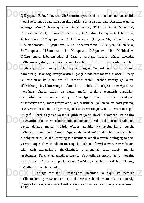 Q.Sapayev,   R.Sayfullayeva,   Sh.Raxmatullayev   kabi   olimlar   undov   va   taqlid,
modal so‘zlarni o‘rganishga doir ilmiy ishlarni amalga oshirgan. Ona tilini o‘qitish
sohasiga   salmoqli   hissa   qo‘shgan   Asqarova   M,   G‘ulomov   A,   Abdullaev   Y,
Omilxonova   M,   Qosimova   K,   Zahirov   ,   A.Po‘latov,   Pardayev   A   O.Roziqov,
A.Sayfullaev,   O.Yoqubjonova,   N.Shukrullayev,   Quliyeva   Sh,   R.Inog‘omova,
B.Mirzaahmedov,   R.Qayumova,   A.Ya.   Bobomurodova   T.G‘aniyev,   M.Sobirova,
Sh.Yusupova,   N.Sattorova,   T.   Yusupova,   T.Ziyodova,   B.   Yo‘ldoshev,
O.Oxunjonova   kabi   metodist   olimlarning   yaratgan   tadqiqot   ishlari,   metodik
qo‘llanmalari,   ilmiy   maqolalarida   uzluksiz   ta’lim   tizimi   bosqichlarida   ona   tilini
o‘qitish   yuzasidan   yo‘l-yo‘riqlar   bayon   qilingan.   Yuqorida   nomlari   keltirilgan
olimlarning ishlaridagi tavsiyalardan bugungi kunda ham maktab, akademik litsey
va   kasb-hunar   kollejlari   ona   tili   darslarini   tashkil   etishda   zaruriy   qo‘llanma
sifatidakeng   foydalanilmoqda.   Jumladan,   o‘zbek   tili   o‘qitish   nazariyasi   va
metodikasi   fanida   undov   va   taqlid,   modal   so‘zlarni   o‘rganish   masalalari
metodistolimlar   tomonidan   chuqur   o‘rganilgan.   Ular   tomonidan   yaratilgan
dissertatsiyalarda,   monografiyalarda,   o‘quv-uslubiy   qo‘llanma   va   tavsiyalarda,
davriy nashrlarda chop etilgan maqolalarda bu masalaga juda ko‘p marotaba qo‘l
urilgan 5
.   Ularni   o‘rganish   va   tahlil   qilish   natijalari   shuni   ko‘rsatadiki,   bu   bo‘lim
mavzularini   o‘qitish   masalasiga   nafaqat   bugungi   kunda,   balki,   uzoq   davrlardan
buyon   dolzarb   mavzu   sifatida   e’tibor   qaratilib   kelinayotganligini   guvohi
bo‘lamiz,   chunki   bu   bo‘limni   o‘rganishda   faqat   so‘z   turkumlari   haqida   bilim
berishgina emas, balki tilimizning so‘z boyliklari orqali o‘quvchilarning og‘zaki va
yozma nutqini o‘stirish, ularda mustaqil fikrlash, o‘z fikrini erkin va ravon bayon
qila   olish   malakalarini   shakllantirish   muammolari   ham   asosiy   masala
hisoblanadi.   Yana   shuni   takidlash   zarurki   o‘quvchilarga   undov,   taqlid,   modalni
o‘rgatishda   imloviy   va   punktuatsion   beldilariga   e’tibor   berilishi   nutqning
go‘zallashishiga olib keladi..
  3.   Tahlilga   tortilgan   ilmiy-tadqiqot   ishlaridan   va   o‘quv   va   metodik
qo‘llanmalarning   mazmunidan   ham   shu   narsani   bilish   mumkinki,   zamonaviy
5
  Yusupova.Sh.J. Hozirgi o‘zbek adabiy tili darslarida o‘quvchilar tafakkurini o‘stirishning ilmiy-metodik asoslari.-
T.;2005
7 