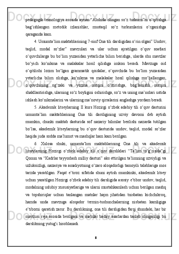 pedagogik texnologiya asosida aynan “Alohida olingan so‘z turkumi”ni o‘qitishga
bag‘ishlangan   metodik   izlanishlar,   mustaqil   so‘z   turkumlarini   o‘rganishga
qaraganda kam.
4. Umumta’lim maktablarining 7-sinf Ona tili darsligidan o‘rin olgan” Undov,
taqlid,   modal   so‘zlar”   mavzulari   va   ular   uchun   ajratilgan   o‘quv   soatlari
o‘quvchilarga   bu   bo‘lim   yuzasidan   yetarlicha   bilim   berishga,   ularda   shu   mavzlar
bo‘yich   ko‘nikma   va   malakalar   hosil   qilishga   imkon   beradi.   Mavzuga   oid
o‘qitilishi   lozim   bo‘lgan   grammatik   qoidalar,   o‘quvchida   bu   bo‘lim   yuzasidan
yetarlicha   bilim   olishga,   ko‘nikma   va   malakalar   hosil   qilishga   mo‘ljallangan,
o‘quvchining   og‘zaki   va   yozma   nutqini   o‘stirishga,   bog‘lanishli   nutqini
shakllantirishga, ularning so‘z boyligini oshirishga, so‘z va uning ma’nolari ustida
ishlash ko‘nikmalarini va ularning ma’noviy qirralarini anglashga yordam beradi.
5.   Akademik   litseylarning   II   kurs   Hozirgi   o‘zbek   adabiy   tili   o‘quv   dasturini
umumta’lim   maktablarining   Ona   tili   darsligining   uzviy   davomi   deb   aytish
mumkin,   chunki   maktab   dasturida   sof   nazariy   bilimlar   berilishi   nazarda   tutilgan
bo‘lsa,   akademik   litseylarning   bu   o‘quv   dasturida   undov,   taqlid,   modal   so‘zlar
haqida juda sodda ma’lumot va mashqlar ham kam berilgan.
6.   Xulosa   shuki,   umumta’lim   maktablarining   Ona   tili   va   akademik
litseylarning   Hozirgi   o‘zbek   adabiy   tili   o‘quv   darsliklari   “Ta’lim   to‘g‘risida”gi
Qonun va “Kadrlar tayyorlash milliy dasturi” aks ettirilgan ta’limning uzviyligi va
uzluksizligi, nazariya va amaliyotning o‘zaro aloqadorligi tamoyili talablariga mos
tarzda   yaratilgan.   Faqat   e’tiroz   sifatida   shuni   aytish   mumkinki,   akademik   litsey
uchun yaratilgan Hozirgi o‘zbek adabiy tili darsligida asosiy e’tibor undov, taqlid,
modalning uslubiy xususiyatlariga va ularni mustahkamlash uchun berilgan mashq
va   topshiriqlar   uchun   tanlangan   matnlar   hajm   jihatidan   tnisbatan   kichchikroq,
hamda   unda   mavzuga   aloqador   termin-tushunchalarning   nisbatan   kamligiga
e’tiborni qaratish zarur. Bu darslikning, ona tili darsligidan farqi shundaki, har bir
mavzusi   reja   asosida   berilgani   va   matnlar   badiiy   asarlardan   tanlab   olinganligi   bu
darslikning yutug‘i hisoblanadi.
8