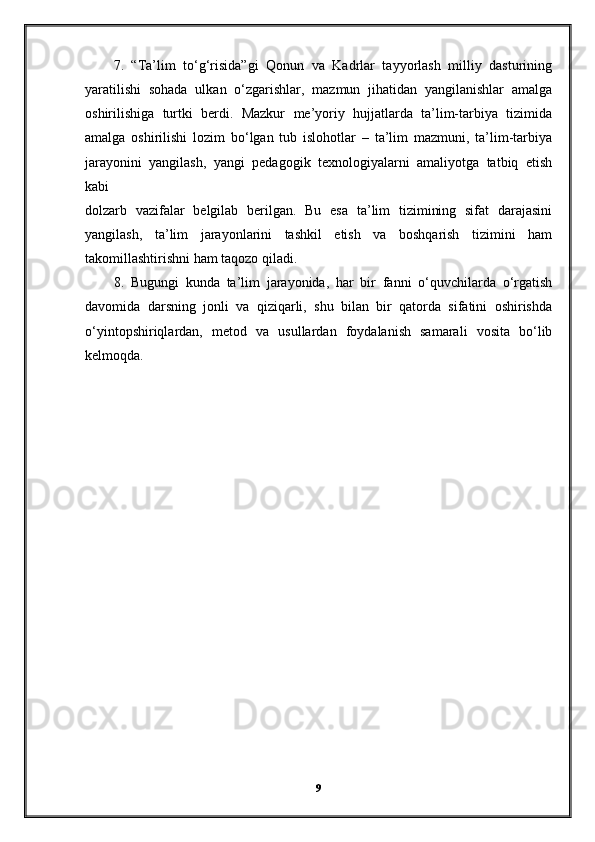 7.   “Ta’lim   to‘g‘risida”gi   Qonun   va   Kadrlar   tayyorlash   milliy   dasturining
yaratilishi   sohada   ulkan   o‘zgarishlar,   mazmun   jihatidan   yangilanishlar   amalga
oshirilishiga   turtki   berdi.   Mazkur   me’yoriy   hujjatlarda   ta’lim-tarbiya   tizimida
amalga   oshirilishi   lozim   bo‘lgan   tub   islohotlar   –   ta’lim   mazmuni,   ta’lim-tarbiya
jarayonini   yangilash,   yangi   pedagogik   texnologiyalarni   amaliyotga   tatbiq   etish
kabi
dolzarb   vazifalar   belgilab   berilgan.   Bu   esa   ta’lim   tizimining   sifat   darajasini
yangilash,   ta’lim   jarayonlarini   tashkil   etish   va   boshqarish   tizimini   ham
takomillashtirishni ham taqozo qiladi.
8.   Bugungi   kunda   ta’lim   jarayonida,   har   bir   fanni   o‘quvchilarda   o‘rgatish
davomida   darsning   jonli   va   qiziqarli,   shu   bilan   bir   qatorda   sifatini   oshirishda
o‘yintopshiriqlardan,   metod   va   usullardan   foydalanish   samarali   vosita   bo‘lib
kelmoqda.
9 