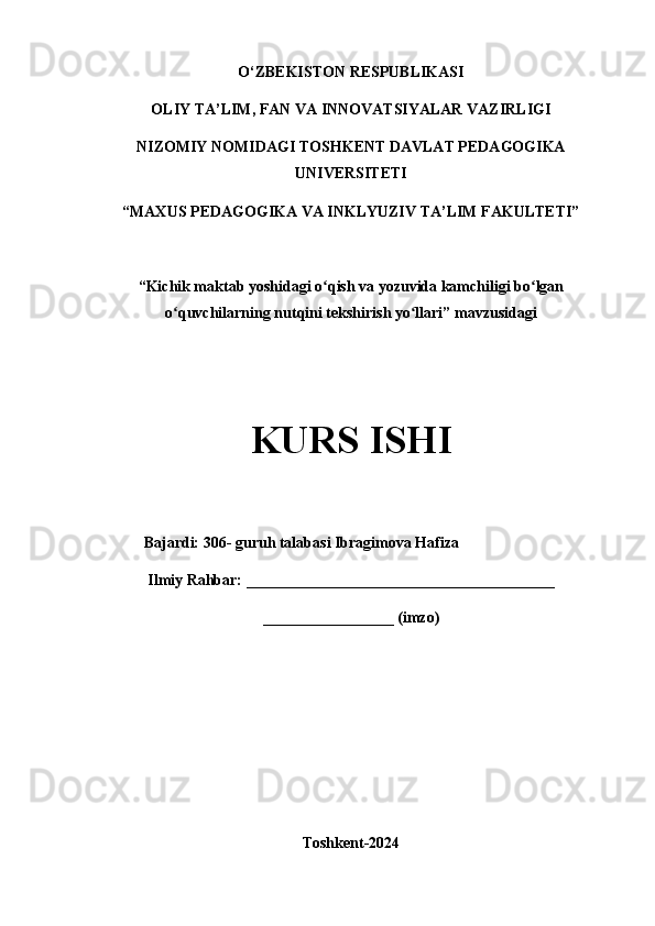 O‘ZBEKISTON RESPUBLIKASI
OLIY TA’LIM, FAN VA INNOVATSIYALAR VAZIRLIGI
NIZOMIY NOMIDAGI TOSHKENT DAVLAT PEDAGOGIKA
UNIVERSITETI
“MAXUS PEDAGOGIKA VA INKLYUZIV TA’LIM FAKULTETI”
“Kichik maktab yoshidagi o qish va yozuvida kamchiligi bo lganʻ ʻ
o quvchilarning nutqini tekshirish yo llari” mavzusidagi	
ʻ ʻ
KURS ISHI
             Bajardi: 306- guruh talabasi Ibragimova Hafiza
Ilmiy Rahbar: ________________________________________
_________________ (imzo)
Toshkent-2024 