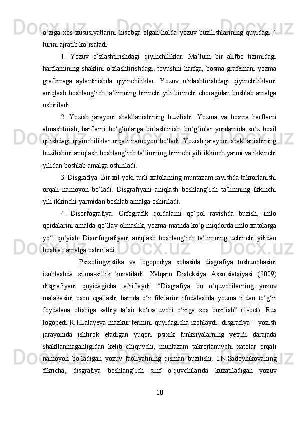 o‘ziga   xos   xususiyatlarini   hisobga   olgan   holda   yozuv   buzilishlarining   quyidagi   4
turini ajratib ko‘rsatadi: 
1.   Yozuv   o‘zlashtirishdagi   qiyinchiliklar.   Ma’lum   bir   alifbo   tizimidagi
harflarnining  shaklini   o‘zlashtirishdagi,   tovushni   harfga,   bosma   grafemani   yozma
grafemaga   aylantirishda   qiyinchiliklar.   Yozuv   o‘zlashtirishdagi   qiyinchiliklarni
aniqlash boshlang‘ich ta’limning birinchi  yili  birinchi choragidan boshlab amalga
oshiriladi. 
2.   Yozish   jarayoni   shakllanishining   buzilishi.   Yozma   va   bosma   harflarni
almashtirish,   harflarni   bo‘g‘inlarga   birlashtirish,   bo‘g‘inlar   yordamida   so‘z   hosil
qilishdagi qiyinchiliklar orqali namoyon bo‘ladi. Yozish jarayoni shakllanishining
buzilishini aniqlash boshlang‘ich ta’limning birinchi yili ikkinch yarmi va ikkinchi
yilidan boshlab amalga oshiriladi. 
3. Disgrafiya. Bir xil yoki turli xatolarning muntazam ravishda takrorlanishi
orqali   namoyon   bo‘ladi.   Disgrafiyani   aniqlash   boshlang‘ich   ta’limning   ikkinchi
yili ikkinchi yarmidan boshlab amalga oshiriladi. 
4.   Disorfografiya.   Orfografik   qoidalarni   qo‘pol   ravishda   buzish,   imlo
qoidalarini amalda qo‘llay olmaslik, yozma matnda ko‘p miqdorda imlo xatolarga
yo‘l   qo‘yish.   Disorfografiyani   aniqlash   boshlang‘ich   ta’limning   uchinchi   yilidan
boshlab amalga oshiriladi. 
        Psixolingvistika   va   logopediya   sohasida   disgrafiya   tushunchasini
izohlashda   xilma-xillik   kuzatiladi.   Xalqaro   Disleksiya   Assotsiatsiyasi   (2009)
disgrafiyani   quyidagicha   ta’riflaydi:   “Disgrafiya   bu   o‘quvchilarning   yozuv
malakasini   oson   egallashi   hamda   o‘z   fikrlarini   ifodalashda   yozma   tildan   to‘g‘ri
foydalana   olishiga   salbiy   ta’sir   ko‘rsatuvchi   o‘ziga   xos   buzilish”   (1-bet).   Rus
logopedi   R.I.Lalayeva   mazkur   termini  quyidagicha  izohlaydi:  disgrafiya  –  yozish
jarayonida   ishtirok   etadigan   yuqori   psixik   funksiyalarning   yetarli   darajada
shakllanmaganligidan   kelib   chiquvchi,   muntazam   takrorlanuvchi   xatolar   orqali
namoyon   bo‘ladigan   yozuv   faoliyatining   qisman   buzilishi.   I.N.Sadovnikovaning
fikricha,   disgrafiya   boshlang‘ich   sinf   o‘quvchilarida   kuzatiladigan   yozuv
10 