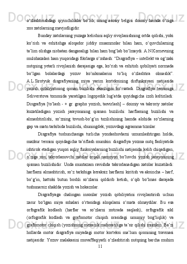 o‘zlashtirishdagi   qiyinchiliklar   bo‘lib,   uning   asosiy   belgisi   doimiy   hamda   o‘ziga
xos xatolarning mavjudligidir. 
Bunday xatolarning yuzaga kelishini aqliy rivojlanishning ortda qolishi, yoki
ko‘rish   va   eshitishga   aloqador   jiddiy   muammolar   bilan   ham,   o‘quvchilarning
ta’lim olishga nisbatan dangasaligi bilan ham bog‘lab bo‘lmaydi. A.N.Kornevning
mulohazalari ham yuqoridagi fikrlarga o‘xshash: “Disgrafiya – intellekt va og‘zaki
nutqning yetarli  rivojlanish darajasiga  ega, ko‘rish  va eshitish  qobiliyati  normada
bo‘lgan   bolalardagi   yozuv   ko‘nikmalarini   to‘liq   o‘zlashtira   olmaslik”.
A.L.Sirotyuk   disgrafiyaning   miya   yarim   korteksining   disfunksiyasi   natijasida
yozish   qobiliyatining   qiman   buzilishi   ekanligini   ko‘rsatadi.   Disgrafiya   terminiga
Seliverstova   tomonida   yaratilgan   logopedik   lug‘atda   quyidagicha   izoh   keltiriladi:
Disgrafiya [to‘lash - + gr. grapho yozish, tasvirlash]  – doimiy va takroriy xatolar
kuzatiladigan   yozish   jarayonining   qisman   buzilishi:   harflarning   buzilishi   va
almashtirilishi,   so‘zning   tovush-bo‘g‘in   tuzilishining   hamda   alohida   so‘zlarning
gap va matn tarkibida buzilishi, shuningdek, yozuvdagi agramma tizmlar.
Disgrafiya   tushunchasiga   turlicha   yondashuvlarni   umumlashtirgan   holda,
mazkur termini quyidagicha ta’riflash mumkin: disgrafiya yozma nutq faoliyatida
ishtirok etadigan yuqori aqliy funksiyalarning buzilishi natijasida kelib chiqadigan,
o‘ziga   xos,   takrorlanuvchi   xatolar   orqali   namoyon   bo‘luvchi   yozish   jarayonining
qisman   buzilishidir.   Unda   muntazam   ravishda   takrorlanadigan   xatolar   kuzatiladi:
harflarni almashtirish, so‘z tarkibiga keraksiz harflarni kiritish va aksincha – harf,
bo‘g‘in,   hattoki   butun   boshli   so‘zlarni   qoldirib   ketish,   o‘qib   bo‘lmas   darajada
tushunarsiz shaklda yozish va hokazolar. 
Disgrafiyaga   chalingan   insonlar   yozish   qobiliyatini   rivojlantirish   uchun
zarur   bo‘lgan   miya   sohalari   o‘rtasidagi   aloqalarni   o‘rnata   olmaydilar.   Bu   esa
orfografik   kodlash   (harflar   va   so‘zlarni   xotirada   saqlash),   orfografik   sikl
(orfografik   kodlash   va   grafomotor   chiqish   orasidagi   umumiy   bog‘liqlik)   va
grafomotor chiqish (yozishning mexanik mahorati)iga ta’sir qilishi mumkin. Ba’zi
hollarda   motor   disgrafiya   miyadagi   motor   korteksi   ma’lum   qismining   travmasi
natijasidir. Yozuv malakasini muvaffaqiyatli o‘zlashtirish nutqning barcha muhim
11 