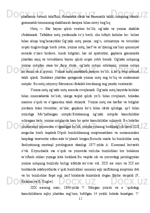 jihatlarini:   tovush   talaffuzi,  fonematik   idrok   va  fonematik  tahlil,   nutqning  leksik-
grammatik tomonining shakllanish darajasi bilan uzviy bog‘liq. 
Nutq   —   fikr   bayon   qilish   vositasi   bo‘lib,   og‘zaki   va   yozma   shaklda
ifodalanadi.   Tafakkur   nutq   yordamida   ro‘y   berib,   shu   tufayli   kishilar   bir-   birlari
bilan   aloqa   bog’lamaydilar.Og‘zaki   nutq   pauza,   urg‘u,   intonatsiya   va   tovushlar
orqali tinglovchiga borib yetsa, yozma nutq, harf va so‘zlaring ma’lum qonuniyat
asosida   o‘zaro   birikuvi,   tinish   belgilari,   har   xil   ajratishlar,   gaplarni   grammatik
jihatdan   aniq   va   tovushlarni   bayon   qilish   orqali   yetib   boradi.   Og'zaki   nutqning
yozma   nutqdan   yana   bir   farqi   shuki,   og‘zaki   nutqni   eshitamiz,   yozma   nutqni
ko‘ramiz va o‘qiymiz. Yozma nutq murakkab jarayon bo‘lib, u ko‘p vaqt mehnat
talab   qiladi.   Sintaksis   jihatdan   qaraganda   yozma   nutq   eng   to‘liq   va   mukammal
nutqdir. Bu nutq ixtiyoriy fikrimizni ifodalab berishning eng yaxshi vositasidir.
Yozma nutq og‘zaki nutq asosida rivojlanadi. Og‘zaki nutq hayotda kishilar
bilan   munosabatda   bo‘lish,   ularga   taqlid   qilish   yo‘li   bilan   rivojlanib,   boladan
maxsus   o‘qish   va   o‘rganishni   talab   etmaydi.   Yozma   nutq   esa   harflar   va   belgilar
yordami   bilan   tovushlar,   so‘zlar,   gaplarni   ko‘z   bilan   idrok   qilishga,   qo‘l   bilan
yozishga   Mo’ljallangan   nutqdir.Bolalaming   og‘zaki   nutqida   kamchiliklar
uchragani kabi, yozma nutqlarida ham bir qator kamchiliklar uchraydi. Bu holatlar
olimlarimiz tomonidan o‘rganilgan bo‘lib, olimlar ishining boshlang‘ich davri XIX
asrgacha   borib   taqaladi.O'qish   buzilishlaming   simptomatikasi   va   mexanizmlari
haqidagi  tasavurlar   sekin-asta  to‘planib borgan.Birinchi   marta  bu buzilishlar   nutq
faoliyatining   mustaqil   potologiyasi   ekanligi   1877-yilda   A.   Kussmaul   ko'rsatib
o‘tdi.   Keyinchalik   esa   o‘qish   va   yozuvida   turlicha   buzilishlari   bor   bolalarni
ta’riflash   ishlari   yuzaga   kela   boshladi.Bu   vaqtda   ish   va   yozuvdagi   patologiyalar
yozma   nutqning   buzilishi   birligi   sifatida   ko‘ri!ar   edi.   XIX   asr   oxiri   va   XX   asr
boshlarida adabiyotlarda o‘qish buzilishlari umumiy aqli zaiflikning simptomi deb
va   bu   buzilishlar   faqat   aqli   zaif   bolalarda   kuzatiladi   degan   fikrlar   tarqaldi   (F,
Baxman va B. Engler).
XIX   asrning   oxiri,   1896-yilda   V.   Morgan   yozish   va   o   ‘qishdagi
kamchiliklarni   aqliy   jihatdan   sog‘lom,   boMgan   14   yoshli   bolada   kuzatgan.   V.
12 