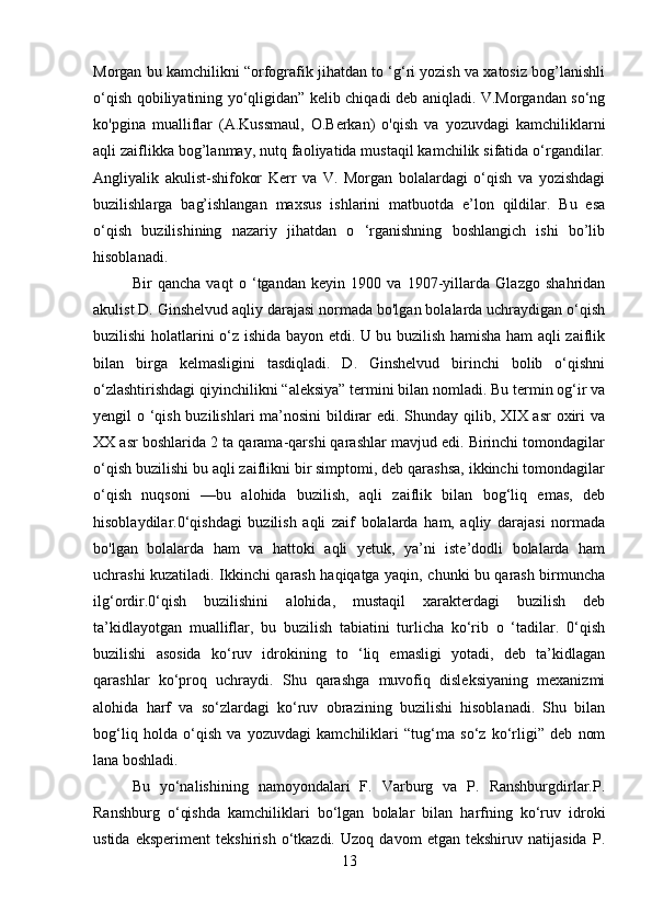 Morgan bu kamchilikni “orfografik jihatdan to ‘g‘ri yozish va xatosiz bog’lanishli
o‘qish qobiliyatining yo‘qligidan” kelib chiqadi deb aniqladi. V.Morgandan so‘ng
ko'pgina   mualliflar   (A.Kussmaul,   O.Berkan)   o'qish   va   yozuvdagi   kamchiliklarni
aqli zaiflikka bog’lanmay, nutq faoliyatida mustaqil kamchilik sifatida o‘rgandilar.
Angliyalik   akulist-shifokor   Kerr   va   V.   Morgan   bolalardagi   o‘qish   va   yozishdagi
buzilishlarga   bag’ishlangan   maxsus   ishlarini   matbuotda   e’lon   qildilar.   Bu   esa
o‘qish   buzilishining   nazariy   jihatdan   o   ‘rganishning   boshlangich   ishi   bo’lib
hisoblanadi. 
Bir   qancha   vaqt   o   ‘tgandan   keyin   1900   va   1907-yillarda   Glazgo   shahridan
akulist D. Ginshelvud aqliy darajasi normada bo'lgan bolalarda uchraydigan o‘qish
buzilishi holatlarini o‘z ishida bayon etdi. U bu buzilish hamisha ham aqli zaiflik
bilan   birga   kelmasligini   tasdiqladi.   D.   Ginshelvud   birinchi   bolib   o‘qishni
o‘zlashtirishdagi qiyinchilikni “aleksiya” termini bilan nomladi. Bu termin og‘ir va
yengil o ‘qish buzilishlari ma’nosini  bildirar edi. Shunday qilib, XIX asr  oxiri  va
XX asr boshlarida 2 ta qarama-qarshi qarashlar mavjud edi. Birinchi tomondagilar
o‘qish buzilishi bu aqli zaiflikni bir simptomi, deb qarashsa, ikkinchi tomondagilar
o‘qish   nuqsoni   —bu   alohida   buzilish,   aqli   zaiflik   bilan   bog‘liq   emas,   deb
hisoblaydilar.0‘qishdagi   buzilish   aqli   zaif   bolalarda   ham,   aqliy   darajasi   normada
bo'lgan   bolalarda   ham   va   hattoki   aqli   yetuk,   ya’ni   iste’dodli   bolalarda   ham
uchrashi kuzatiladi. Ikkinchi qarash haqiqatga yaqin, chunki bu qarash birmuncha
ilg‘ordir.0‘qish   buzilishini   alohida,   mustaqil   xarakterdagi   buzilish   deb
ta’kidlayotgan   mualliflar,   bu   buzilish   tabiatini   turlicha   ko‘rib   o   ‘tadilar.   0‘qish
buzilishi   asosida   ko‘ruv   idrokining   to   ‘liq   emasligi   yotadi,   deb   ta’kidlagan
qarashlar   ko‘proq   uchraydi.   Shu   qarashga   muvofiq   disleksiyaning   mexanizmi
alohida   harf   va   so‘zlardagi   ko‘ruv   obrazining   buzilishi   hisoblanadi.   Shu   bilan
bog‘liq   holda   o‘qish   va   yozuvdagi   kamchiliklari   “tug‘ma   so‘z   ko‘rligi”   deb   nom
lana boshladi. 
Bu   yo‘nalishining   namoyondalari   F.   Varburg   va   P.   Ranshburgdirlar.P.
Ranshburg   o‘qishda   kamchiliklari   bo‘lgan   bolalar   bilan   harfning   ko‘ruv   idroki
ustida   eksperiment   tekshirish   o‘tkazdi.   Uzoq   davom   etgan   tekshiruv   natijasida   P.
13 