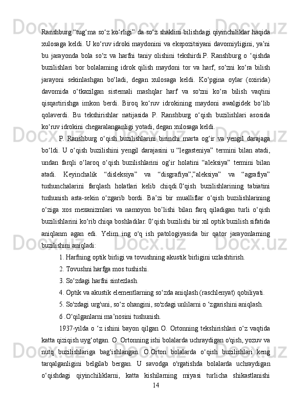 Ranshburg “tug‘ma so‘z ko‘rligi” da so‘z shaklini bilishdagi qiyinchiliklar haqida
xulosaga keldi. U ko‘ruv idroki maydonini va ekspozitsiyani  davomiyligini, ya’ni
bu   jarayonda   bola   so‘z   va   harfni   taniy   olishini   tekshirdi.P.   Ranshburg   o   ‘qishda
buzilishlari   bor   bolalaming   idrok   qilish   maydoni   tor   va   harf,   so‘zni   ko‘ra   bilish
jarayoni   sekinlashgan   bo‘ladi,   degan   xulosaga   keldi.   Ko‘pgina   oylar   (oxirida)
davomida   o‘tkazilgan   sistemali   mashqlar   harf   va   so'zni   ko‘ra   bilish   vaqtini
qisqartirishga   imkon   berdi.   Biroq   ko‘ruv   idrokining   maydoni   awalgidek   bo‘lib
qolaverdi.   Bu   tekshirishlar   natijasida   P.   Ranshburg   o‘qish   buzilishlari   asosida
ko‘ruv idrokini chegaralanganligi yotadi, degan xulosaga keldi.
P.   Ranshburg   o‘qish   buzilishlarini   birinchi   marta   og‘ir   va   yengil   darajaga
bo‘ldi.   U   o‘qish   buzilishini   yengil   darajasini   u   “legasteniya”   termini   bilan   atadi,
undan   farqli   o‘laroq   o‘qish   buzilishlarini   og’ir   holatini   “aleksiya”   termini   bilan
atadi.   Keyinchalik   “disleksiya”   va   “disgrafiya”,”aleksiya”   va   “agrafiya”
tushunchalarini   farqlash   holatlari   kelib   chiqdi.0‘qish   buzilishlarining   tabiatini
tushunish   asta-sekin   o‘zgarib   bordi.   Ba’zi   bir   mualliflar   o‘qish   buzilishlarining
o‘ziga   xos   mexanizmlari   va   namoyon   bo’lishi   bilan   farq   qiladigan   turli   o‘qish
buzilishlarini ko‘rib chiqa boshladilar. 0‘qish buzilishi bir xil optik buzilish sifatida
aniqlanm   agan   edi.   Yelim   ing   o'q   ish   patologiyasida   bir   qator   jarayonlarning
buzilishini aniqladi:
1. Harfning optik birligi va tovushning akustik birligini uzlashtirish.
2. Tovushni harfga mos tushishi.
3. So‘zdagi harfni sintezlash.
4. Optik va akustik elementlarning so‘zda aniqlash (raschlenyat) qobiliyati.
5. So'zdagi urg'uni, so‘z ohangini, so'zdagi unlilarni o ‘zgarishini aniqlash.
6 .O‘qilganlarni ma’nosini tushunish.
1937-yilda  o  ‘z  ishini  bayon   qilgan   O.  Ortonning  tekshirishlari  o‘z  vaqtida
katta qiziqish uyg‘otgan. O. Ortonning ishi bolalarda uchraydigan o'qish, yozuv va
nutq   buzilishlariga   bag‘ishlangan.   O.Orton   bolalarda   o‘qish   buzilishlari   keng
tarqalganligini   belgilab   bergan.   U   savodga   o'rgatishda   bolalarda   uchraydigan
o‘qishdagi   qiyinchiliklarni,   katta   kishilarning   miyasi   turlicha   shikastlanishi
14 