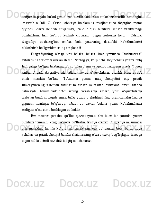 natijasida   paydo   bo'ladigan   o‘qish   buzilishlari   bilan   aralashtirilmaslik   kerakligini
ko'rsatib   o   ‘tdi.   O.   Orton,   aleksiya   bolalaming   rivojlanishida   faqatgina   motor
qiyinchiliklarni   keltirib   chiqarmay,   balki   o‘qish   buzilishi   sensor   xarakterdagi
buzilishlarni   ham   ko'proq   keltirib   chiqaradi,   degan   xulosaga   keldi.     Odatda,
disgrafiya   boshlang‘ich   sinfda,   bola   yozuvning   dastlabki   ko‘nikmalarini
o‘zlashtirib bo‘lganidan so‘ng aniqlanadi. 
Disgrafiyaning   o‘ziga   xos   belgisi   belgisi   bola   yozuvida   “tushunarsiz”
xatolarning tez-tez takrorlanishidir. Patologiya, ko‘pincha, keyinchalik yozma nutq
faoliyatiga bo‘lgan talabning ortishi bilan o‘zini yaqqolroq namoyon qiladi. Yuqori
sinfga   o‘tgach   disgrafiya   alomatlari   mavjud   o‘quvchilarni   osonlik   bilan   ajratib
olish   mumkin   bo‘ladi.   T.Axutina   yozma   nutq   faoliyatini   oliy   psixik
funksiyalarning   sistemali   tuzilishiga   asosan   murakkab   funksional   tizim   sifatida
baholaydi.   Ayrim   tadqiqotchilarning   qarashlarga   asosan,   yosh   o‘quvchilarga
nisbatan buzilish haqida emas, balki yozuv o‘zlashtirishdagi  qiyinchiliklar  haqida
gapirish   mantiqan   to‘g‘riroq,   sababi   bu   davrda   bolalar   yozuv   ko‘nikmalarini
endigina o‘zlashtira boshlagan bo‘ladilar. 
Biz   mazkur   qarashni   qo‘llab-quvvatlaymiz,   shu   bilan   bir   qatorda,   yozuv
buzilishi terminini keng ma’noda qo‘llashni tavsiya etamiz. Disgrafiya muammosi
o‘ta   murakkab   hamda   ko‘p   qirrali   xarakterga   ega   bo‘lganligi   bois,   butun   miya
sohalari va psixik faoliyat barcha shakllarining o‘zaro uzviy bog‘liqligini hisobga
olgan holda tizimli ravishda tadqiq etilishi zarur.
15 