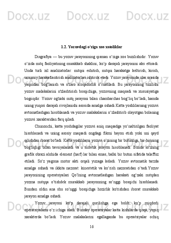 1.2. Yozuvdagi o‘ziga xos xatoliklar
    Disgrafiya — bu yozuv jarayonining qisman o‘ziga xos buzilishidir. Yozuv
o‘zida   nutq   faoliyatining   murakkab   shaklini,   ko‘p   darajali   jarayonini   aks   ettiradi.
Unda   turli   xil   analizatorlar:   nutqni   eshitish,   nutqni   harakatga   keltirish,   kirish,
umumiy harakatlantirish analizatorlari ishtirok etadi. Yozuv jarayonida ular orasida
yaqindan   bog‘lanish   va   o'zaro   aloqadorlik   o‘rnatiladi.   Bu   jarayonning   tuzilishi
yozuv   malakalarini   o'zlashtirish   bosqichiga,   yozuvning   maqsadi   va   xususiyatiga
bogiiqdir. Yozuv og'zaki   nutq jarayoni bilan chambarchas bog‘liq bo‘ladi, hamda
uning yuqori darajali rivojlanishi asosida amalga oshadi.Katta yoshlilarning yozuvi
avtomatlashgan hisoblanadi va yozuv malakalarini o‘zlashtirib olayotgan bolaning
yozuvi xarakteridan farq qiladi. 
Chunonchi,   katta   yoshdagilar   yozuvi   aniq   maqsadga   yo‘naltirilgan   faoliyat
hisoblanadi   va   uning   asosiy   maqsadi   ongdagi   fikrni   bayon   etish   yoki   uni   qayd
qilishdan iborat bo'ladi. Katta yoshlilarni yozuvi o‘zining bir butunligi, bir-birining
bog'liqligi   bilan   tavsiyalanadi   va   u   sintetik   jarayon   hisoblanadi.   Bunda   so'zning
grafik obrazi alohida element (harf) lar bilan emas, balki bir butun sifatida talaffuz
etiladi.   So‘z   yagona   mo tor   akti   orqali   yuzaga   keladi.   Yozuv   avtomatik   tarzda
amalga   oshadi   va   ikkita   nazorat:   kinestetik   va   ko‘rish   nazoratidan   o‘tadi.Yozuv
jarayonining   operatsiyalari   Qo‘lning   avtomatlashgan   harakati   og‘zaki   nutqdan
yozma   nutqqa   o‘tishdek   murakkab   jarayonning   so‘nggi   bosqichi   hisoblanadi.
Bundan   oldin   ana   shu   so‘nggi   bosqichga   hozirlik   ko'rishdan   iborat   murakkab
jarayon amalga oshadi.
Yozuv   jarayoni   ko‘p   darajali   qurilishga   ega   bolib,   ko‘p   miqdorli
operatsiyalarni o‘z ichiga oladi. Bunday operatsiyalar katta kishilarda qisqa, yopiq
xarakterda   bo‘ladi.   Yozuv   malakalarini   egallaganda   bu   operatsiyalar   ochiq
16 