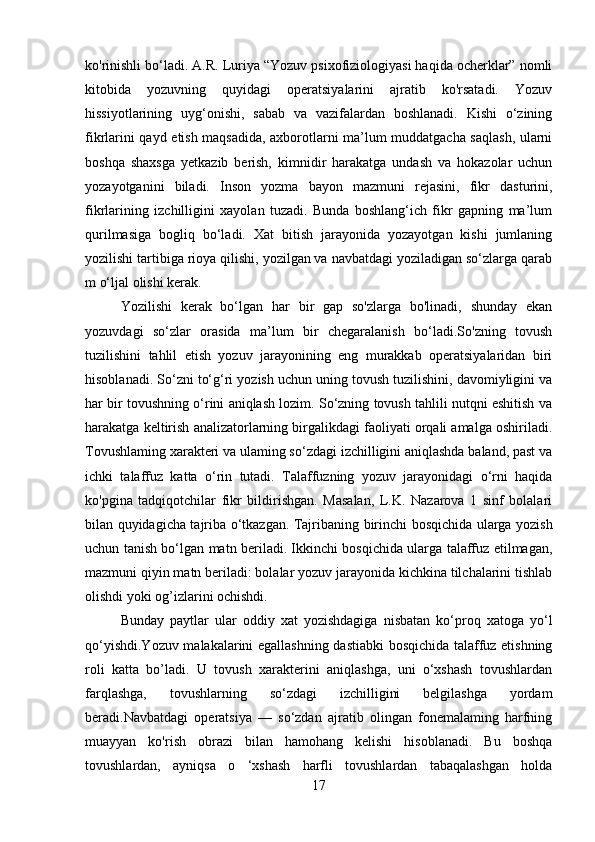 ko'rinishli bo‘ladi. A.R. Luriya “Yozuv psixofiziologiyasi haqida ocherklar” nomli
kitobida   yozuvning   quyidagi   operatsiyalarini   ajratib   ko'rsatadi.   Yozuv
hissiyotlarining   uyg‘onishi,   sabab   va   vazifalardan   boshlanadi.   Kishi   o‘zining
fikrlarini qayd etish maqsadida, axborotlarni ma’lum muddatgacha saqlash, ularni
boshqa   shaxsga   yetkazib   berish,   kimnidir   harakatga   undash   va   hokazolar   uchun
yozayotganini   biladi.   Inson   yozma   bayon   mazmuni   rejasini,   fikr   dasturini,
fikrlarining   izchilligini   xayolan   tuzadi.   Bunda   boshlang‘ich   fikr   gapning   ma’lum
qurilmasiga   bogliq   bo‘ladi.   Xat   bitish   jarayonida   yozayotgan   kishi   jumlaning
yozilishi tartibiga rioya qilishi, yozilgan va navbatdagi yoziladigan so‘zlarga qarab
m o‘ljal olishi kerak. 
Yozilishi   kerak   bo‘lgan   har   bir   gap   so'zlarga   bo'linadi,   shunday   ekan
yozuvdagi   so‘zlar   orasida   ma’lum   bir   chegaralanish   bo‘ladi.So'zning   tovush
tuzilishini   tahlil   etish   yozuv   jarayonining   eng   murakkab   operatsiyalaridan   biri
hisoblanadi. So‘zni to‘g‘ri yozish uchun uning tovush tuzilishini, davomiyligini va
har bir tovushning o‘rini aniqlash lozim. So‘zning tovush tahlili nutqni eshitish va
harakatga keltirish analizatorlarning birgalikdagi faoliyati orqali amalga oshiriladi.
Tovushlaming xarakteri va ulaming so‘zdagi izchilligini aniqlashda baland, past va
ichki   talaffuz   katta   o‘rin   tutadi.   Talaffuzning   yozuv   jarayonidagi   o‘rni   haqida
ko'pgina   tadqiqotchilar   fikr   bildirishgan.   Masalan,   L.K.   Nazarova   1   sinf   bolalari
bilan quyidagicha tajriba o‘tkazgan. Tajribaning   birinchi bosqichida ularga yozish
uchun tanish bo‘lgan matn beriladi. Ikkinchi bosqichida ularga talaffuz etilmagan,
mazmuni qiyin matn beriladi: bolalar yozuv jarayonida kichkina tilchalarini tishlab
olishdi yoki og’izlarini ochishdi. 
Bunday   paytlar   ular   oddiy   xat   yozishdagiga   nisbatan   ko‘proq   xatoga   yo‘l
qo‘yishdi.Yozuv malakalarini egallashning dastiabki bosqichida talaffuz etishning
roli   katta   bo’ladi.   U   tovush   xarakterini   aniqlashga,   uni   o‘xshash   tovushlardan
farqlashga,   tovushlarning   so‘zdagi   izchilligini   belgilashga   yordam
beradi.Navbatdagi   operatsiya   —   so‘zdan   ajratib   olingan   fonemalaming   harfning
muayyan   ko'rish   obrazi   bilan   hamohang   kelishi   hisoblanadi.   Bu   boshqa
tovushlardan,   ayniqsa   o   ‘xshash   harfli   tovushlardan   tabaqalashgan   holda
17 