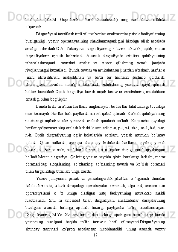 boshqalar   (Ye.M.   Gopichenko,   Ye.F.   Sobotovich)   ning   zaiflashuvi   sifatida
o‘rganadi.  
Disgrafiyani tavsiflash turli xil me’yorlar: analizatorlar psixik faoliyatlarning
buzilganligi,   yozuv   operatsiyasining   shakllanmaganligini   hisobga   olish   asosiada
amalga   oshiriladi.O.A.   Tokaryova   disgrafiyaning   3   turini:   akustik,   optik,   motor
disgrafiyalami   ajratib   ko‘rsatadi.   Akustik   disgrafiyada   eshitish   qobiliyatining
tabaqalashmagani,   tovushni   analiz   va   sintez   qilishning   yetarli   jarajada
rivojlanmagni kuzatiladi. Bunda tovush va artikulatsion jihatdan o‘xshash harflar o
‘mini   almashtirish,   aralashtirish   va   ba’zi   bir   harflarni   tushirib   qoldirish,
shuningdek,   tovushni   noto‘g‘ri   talaffuzda   eshitishning   yozuvda   qayd   qilinish
hollari   kuzatiladi.Optik   disgrafiya   kurish   orqali   tasaw   ur   eshitishning   mustahkam
emasligi bilan bog‘liqdir. 
Bunda kishi m a’lum harflarni anglamaydi, bu harflar talaffuzdagi tovushga
mos kelmaydi. Harflar turli paytlarda har xil qabul qilinadi. Ko‘rish qobiliyatining
notekisligi   oqibatida   ular   yozuvida   aralash-quralash   bo‘ladi.   Ko‘pincha   quyidagi
harflar qo'lyozmasining aralash kelishi kuzatiladi:   p-n, p-i, s-i, sh-i,    m-1, b-d, p-m,
n-k.   Optik   disgrafiyaning   og‘ir   holatlarida   so‘zlami   yozish   mumkin   bo‘lmay
qoladi.   Qator   hollarda,   ayniqsa   chapaqay   kishilarda   harflarni   qiyshiq   yozish
kuzatiladi.   Bunda   so‘z,   harf,   harf   elementlari   o   ‘ngdan   chapga   qarab   qiyshaygan
bo‘ladi.Motor   disgrafiya.   Qo'lning   yozuv   paytida   qiyin   harakatga   kelishi,   motor
obrazlaridagi   aloqalaming,   so‘zIaming,   so‘zlarning   tovush   va   ko‘rish   obrazlari
bilan birgalikdagi buzilishi unga xosdir.
Yozuv   jarayonini   psixik   va   psixolingvistik   jihatdan   o   ‘rganish   shundan
dalolat   beradiki,   u  turli   darajadagi   operatsiyalar:   semantik,   tilga   oid,   sensom   otor
operatsiyalarni   o   ‘z   ichiga   oladigan   nutq   faoliyatining   murakkab   shakli
hisoblanadi.   Shu   m   unosabat   bilan   disgrafiyani   analizatorlar   darajalarining
buzilgani   asosida   turlarga   ajratish   hozirgi   paytgacha   to‘liq   isbotlanmagan.
Disgrafiyaning   M.Ye.   Xvatsev   tomonidan   turlarga   ajratilgani   ham   hozirgi   kunda
yozuvning   buzilgani   haqida   to‘liq   tasawur   hosil   qilmayapti.Disgrafiyaning
shunday   tasnivlari   ko‘proq   asoslangan   hisoblanadiki,   uning   asosida   yozuv
19 