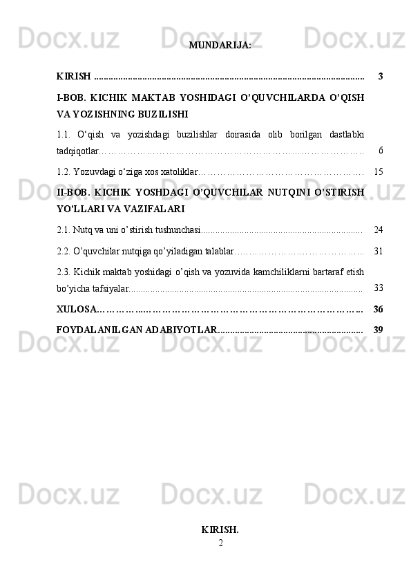 MUNDARIJA:
KIRISH ................................................................................................................ 3
I-BOB.   KICHIK   MAKTAB   YOSHIDAGI   O’QUVCHILARDA   O’QISH
VA YOZISHNING BUZILISHI
1.1.   O‘qish   va   yozishdagi   buzilishlar   doirasida   olib   borilgan   dastlabki
tadqiqotlar……………………………………………………………………….. 6
1.2.  Yozuvdagi o‘ziga xos xatoliklar……………………………………………. 15
II-BOB.   KICHIK   YOSHDAGI   O’QUVCHILAR   NUTQINI   O’STIRISH
YO’LLARI VA VAZIFALARI
2.1.   Nutq va uni o’stirish tushunchasi................................................................... 24
2.2.   O’quvchilar nutqiga qo’yiladigan talablar…..…………….………………... 31
2.3.   Kichik maktab yoshidagi o’qish va yozuvida kamchiliklarni bartaraf etish
bo’yicha tafsiyalar................................................................................................. 33
XULOSA…………...…………………………………………………………... 36
FOYDALANILGAN ADABIYOTLAR............................................................ 39
KIRISH.
2 