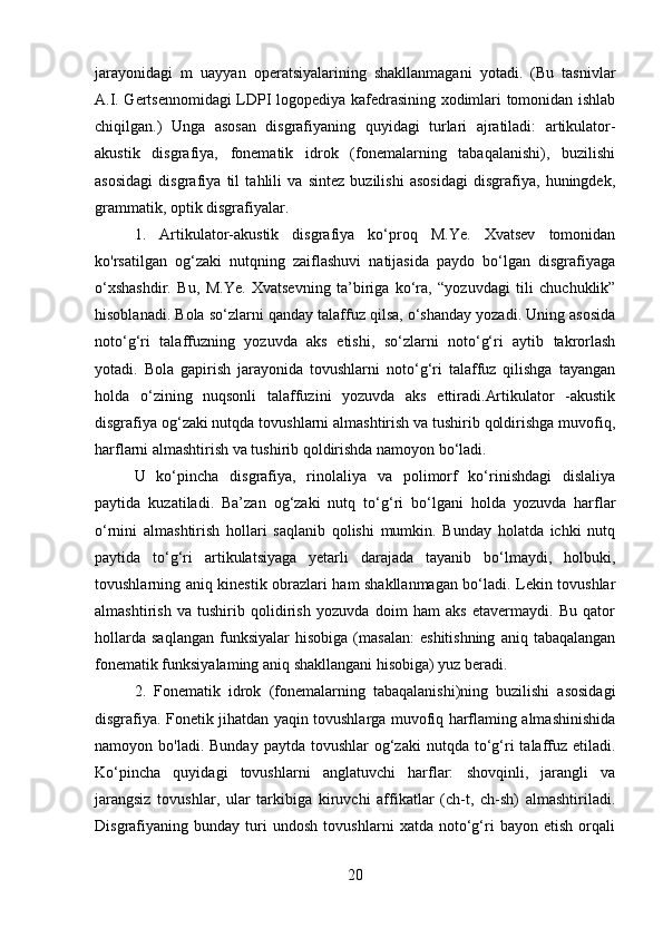 jarayonidagi   m   uayyan   operatsiyalarining   shakllanmagani   yotadi.   (Bu   tasnivlar
A.I. Gertsennomidagi LDPI logopediya kafedrasining xodimlari tomonidan ishlab
chiqilgan.)   Unga   asosan   disgrafiyaning   quyidagi   turlari   ajratiladi:   artikulator-
akustik   disgrafiya,   fonematik   idrok   (fonemalarning   tabaqalanishi),   buzilishi
asosidagi   disgrafiya   til   tahlili   va   sintez   buzilishi   asosidagi   disgrafiya,   huningdek,
grammatik, optik disgrafiyalar.
1.   Artikulator-akustik   disgrafiya   ko‘proq   M.Ye.   Xvatsev   tomonidan
ko'rsatilgan   og‘zaki   nutqning   zaiflashuvi   natijasida   paydo   bo‘lgan   disgrafiyaga
o‘xshashdir.   Bu,   M.Ye.   Xvatsevning   ta’biriga   ko‘ra,   “yozuvdagi   tili   chuchuklik”
hisoblanadi. Bola so‘zlarni qanday talaffuz qilsa, o‘shanday yozadi. Uning asosida
noto‘g‘ri   talaffuzning   yozuvda   aks   etishi,   so‘zlarni   noto‘g‘ri   aytib   takrorlash
yotadi.   Bola   gapirish   jarayonida   tovushlarni   noto‘g‘ri   talaffuz   qilishga   tayangan
holda   o‘zining   nuqsonli   talaffuzini   yozuvda   aks   ettiradi.Artikulator   -akustik
disgrafiya og‘zaki nutqda tovushlarni almashtirish va tushirib qoldirishga muvofiq,
harflarni almashtirish va tushirib qoldirishda namoyon bo‘ladi. 
U   ko‘pincha   disgrafiya,   rinolaliya   va   polimorf   ko‘rinishdagi   dislaliya
paytida   kuzatiladi.   Ba’zan   og‘zaki   nutq   to‘g‘ri   bo‘lgani   holda   yozuvda   harflar
o‘rnini   almashtirish   hollari   saqlanib   qolishi   mumkin.   Bunday   holatda   ichki   nutq
paytida   to‘g‘ri   artikulatsiyaga   yetarli   darajada   tayanib   bo‘lmaydi,   holbuki,
tovushlarning aniq kinestik obrazlari ham shakllanmagan bo‘ladi. Lekin tovushlar
almashtirish   va   tushirib   qolidirish   yozuvda   doim   ham   aks   etavermaydi.   Bu   qator
hollarda   saqlangan   funksiyalar   hisobiga   (masalan:   eshitishning   aniq   tabaqalangan
fonematik funksiyalaming aniq shakllangani hisobiga) yuz beradi.
2.   Fonematik   idrok   (fonemalarning   tabaqalanishi)ning   buzilishi   asosidagi
disgrafiya. Fonetik jihatdan yaqin tovushlarga muvofiq harflaming almashinishida
namoyon bo'ladi.  Bunday  paytda  tovushlar   og‘zaki   nutqda to‘g‘ri   talaffuz  etiladi.
Ko‘pincha   quyidagi   tovushlarni   anglatuvchi   harflar:   shovqinli,   jarangli   va
jarangsiz   tovushlar,   ular   tarkibiga   kiruvchi   affikatlar   (ch-t,   ch-sh)   almashtiriladi.
Disgrafiyaning   bunday   turi   undosh   tovushlarni   xatda   noto‘g‘ri   bayon   etish   orqali
20 