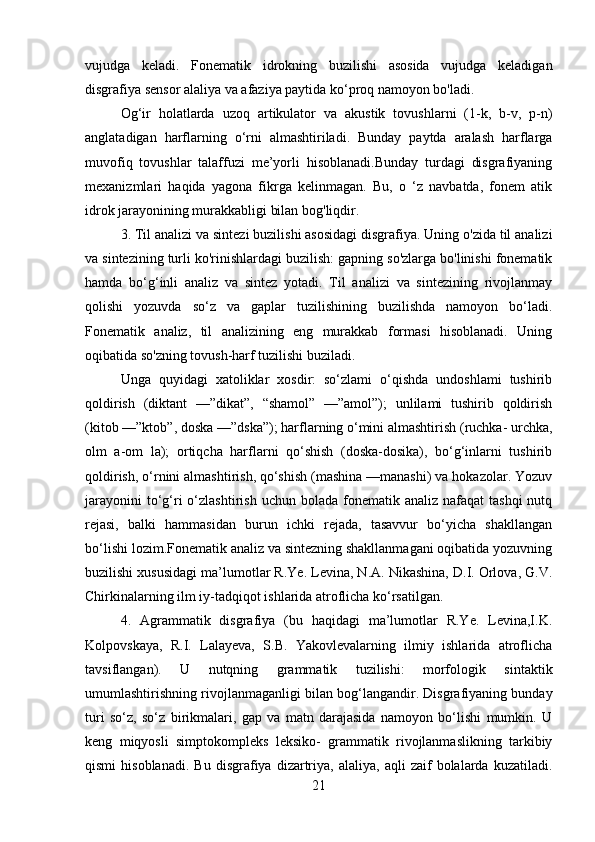 vujudga   keladi.   Fonematik   idrokning   buzilishi   asosida   vujudga   keladigan
disgrafiya sensor alaliya va afaziya paytida ko‘proq namoyon bo'ladi. 
Og‘ir   holatlarda   uzoq   artikulator   va   akustik   tovushlarni   (1-k,   b-v,   p-n)
anglatadigan   harflarning   o‘rni   almashtiriladi.   Bunday   paytda   aralash   harflarga
muvofiq   tovushlar   talaffuzi   me’yorli   hisoblanadi.Bunday   turdagi   disgrafiyaning
mexanizmlari   haqida   yagona   fikrga   kelinmagan.   Bu,   o   ‘z   navbatda,   fonem   atik
idrok jarayonining murakkabligi bilan bog'liqdir.
3. Til analizi va sintezi buzilishi asosidagi disgrafiya. Uning o'zida til analizi
va sintezining turli ko'rinishlardagi buzilish: gapning so'zlarga bo'linishi fonematik
hamda   bo‘g‘inli   analiz   va   sintez   yotadi.   Til   analizi   va   sintezining   rivojlanmay
qolishi   yozuvda   so‘z   va   gaplar   tuzilishining   buzilishda   namoyon   bo‘ladi.
Fonematik   analiz,   til   analizining   eng   murakkab   formasi   hisoblanadi.   Uning
oqibatida so'zning tovush-harf tuzilishi buziladi. 
Unga   quyidagi   xatoliklar   xosdir:   so‘zlami   o‘qishda   undoshlami   tushirib
qoldirish   (diktant   —”dikat”,   “shamol”   —”amol”);   unlilami   tushirib   qoldirish
(kitob —”ktob”, doska —”dska”); harflarning o‘mini almashtirish (ruchka- urchka,
olm   a-om   la);   ortiqcha   harflarni   qo‘shish   (doska-dosika),   bo‘g‘inlarni   tushirib
qoldirish, o‘rnini almashtirish, qo‘shish (mashina —manashi) va hokazolar. Yozuv
jarayonini   to‘g‘ri  o‘zlashtirish  uchun bolada  fonematik analiz  nafaqat   tashqi   nutq
rejasi,   balki   hammasidan   burun   ichki   rejada,   tasavvur   bo‘yicha   shakllangan
bo‘lishi lozim.Fonematik analiz va sintezning shakllanmagani oqibatida yozuvning
buzilishi xususidagi ma’lumotlar R.Ye. Levina, N.A. Nikashina, D.I. Orlova, G.V.
Chirkinalarning ilm iy-tadqiqot ishlarida atroflicha ko‘rsatilgan.
4.   Agrammatik   disgrafiya   (bu   haqidagi   ma’lumotlar   R.Ye.   Levina,I.K.
Kolpovskaya,   R.I.   Lalayeva,   S.B.   Yakovlevalarning   ilmiy   ishlarida   atroflicha
tavsiflangan).   U   nutqning   grammatik   tuzilishi:   morfologik   sintaktik
umumlashtirishning rivojlanmaganligi bilan bog‘langandir. Disgrafiyaning bunday
turi   so‘z,   so‘z   birikmalari,   gap   va   matn   darajasida   namoyon   bo‘lishi   mumkin.   U
keng   miqyosli   simptokompleks   leksiko-   grammatik   rivojlanmaslikning   tarkibiy
qismi   hisoblanadi.   Bu   disgrafiya   dizartriya,   alaliya,   aqli   zaif   bolalarda   kuzatiladi.
21 