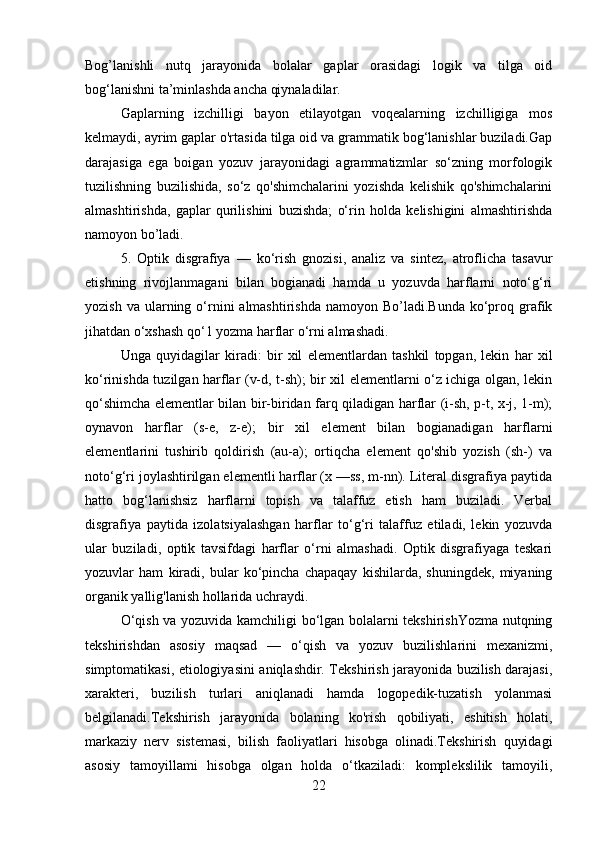 Bog’lanishli   nutq   jarayonida   bolalar   gaplar   orasidagi   logik   va   tilga   oid
bog‘lanishni ta’minlashda ancha qiynaladilar. 
Gaplarning   izchilligi   bayon   etilayotgan   voqealarning   izchilligiga   mos
kelmaydi, ayrim gaplar o'rtasida tilga oid va grammatik bog‘lanishlar buziladi.Gap
darajasiga   ega   boigan   yozuv   jarayonidagi   agrammatizmlar   so‘zning   morfologik
tuzilishning   buzilishida,   so‘z   qo'shimchalarini   yozishda   kelishik   qo'shimchalarini
almashtirishda,   gaplar   qurilishini   buzishda;   o‘rin   holda   kelishigini   almashtirishda
namoyon bo’ladi.
5.   Optik   disgrafiya   —   ko‘rish   gnozisi,   analiz   va   sintez,   atroflicha   tasavur
etishning   rivojlanmagani   bilan   bogianadi   hamda   u   yozuvda   harflarni   noto‘g‘ri
yozish  va  ularning  o‘rnini  almashtirishda  namoyon  Bo’ladi.Bunda  ko‘proq  grafik
jihatdan o‘xshash qo‘1 yozma harflar o‘rni almashadi. 
Unga   quyidagilar   kiradi:   bir   xil   elementlardan   tashkil   topgan,   lekin   har   xil
ko‘rinishda tuzilgan harflar (v-d, t-sh); bir xil elementlarni o‘z ichiga olgan, lekin
qo‘shimcha elementlar bilan bir-biridan farq qiladigan harflar (i-sh, p-t, x-j, 1-m);
oynavon   harflar   (s-e,   z-e);   bir   xil   element   bilan   bogianadigan   harflarni
elementlarini   tushirib   qoldirish   (au-a);   ortiqcha   element   qo'shib   yozish   (sh-)   va
noto‘g‘ri joylashtirilgan elementli harflar (x —ss, m-nn). Literal disgrafiya paytida
hatto   bog‘lanishsiz   harflarni   topish   va   talaffuz   etish   ham   buziladi.   Verbal
disgrafiya   paytida   izolatsiyalashgan   harflar   to‘g‘ri   talaffuz   etiladi,   lekin   yozuvda
ular   buziladi,   optik   tavsifdagi   harflar   o‘rni   almashadi.   Optik   disgrafiyaga   teskari
yozuvlar   ham   kiradi,   bular   ko‘pincha   chapaqay   kishilarda,   shuningdek,   miyaning
organik yallig'lanish hollarida uchraydi.
O‘qish va yozuvida kamchiligi bo‘lgan bolalarni tekshirishYozma nutqning
tekshirishdan   asosiy   maqsad   —   o‘qish   va   yozuv   buzilishlarini   mexanizmi,
simptomatikasi, etiologiyasini aniqlashdir. Tekshirish jarayonida buzilish darajasi,
xarakteri,   buzilish   turlari   aniqlanadi   hamda   logopedik-tuzatish   yolanmasi
belgilanadi.Tekshirish   jarayonida   bolaning   ko'rish   qobiliyati,   eshitish   holati,
markaziy   nerv   sistemasi,   bilish   faoliyatlari   hisobga   olinadi.Tekshirish   quyidagi
asosiy   tamoyillami   hisobga   olgan   holda   o‘tkaziladi:   komplekslilik   tamoyili,
22 