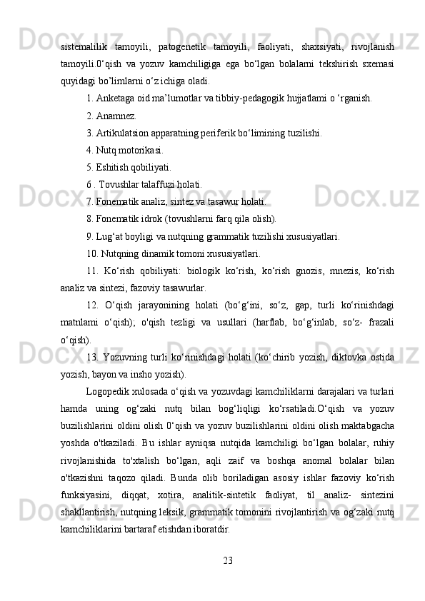 sistemalilik   tamoyili,   patogenetik   tamoyili,   faoliyati,   shaxsiyati,   rivojlanish
tamoyili.0‘qish   va   yozuv   kamchiligiga   ega   bo‘lgan   bolalarni   tekshirish   sxemasi
quyidagi bo’limlarni o‘z ichiga oladi.
1. Anketaga oid ma’lumotlar va tibbiy-pedagogik hujjatlami o ‘rganish.
2. Anamnez.
3. Artikulatsion apparatning periferik bo‘limining tuzilishi.
4. Nutq motorikasi.
5. Eshitish qobiliyati.
6 . Tovushlar talaffuzi holati.
7. Fonematik analiz, sintez va tasawur holati.
8. Fonematik idrok (tovushlarni farq qila olish).
9. Lug‘at boyligi va nutqning grammatik tuzilishi xususiyatlari.
10. Nutqning dinamik tomoni xususiyatlari.
11.   Ko‘rish   qobiliyati:   biologik   ko‘rish,   ko‘rish   gnozis,   mnezis,   ko‘rish
analiz va sintezi, fazoviy tasawurlar.
12.   O‘qish   jarayonining   holati   (bo‘g‘ini,   so‘z,   gap,   turli   ko‘rinishdagi
matnlami   o‘qish);   o'qish   tezligi   va   usullari   (harflab,   bo‘g‘inlab,   so‘z-   frazali
o‘qish).
13.   Yozuvning   turli   ko‘rinishdagi   holati   (ko‘chirib   yozish,   diktovka   ostida
yozish, bayon va insho yozish).
Logopedik xulosada o‘qish va yozuvdagi kamchiliklarni darajalari va turlari
hamda   uning   og‘zaki   nutq   bilan   bog‘liqligi   ko‘rsatiladi.O‘qish   va   yozuv
buzilishlarini oldini olish 0‘qish va yozuv buzilishlarini  oldini  olish maktabgacha
yoshda   o'tkaziladi.   Bu   ishlar   ayniqsa   nutqida   kamchiligi   bo‘lgan   bolalar,   ruhiy
rivojlanishida   to'xtalish   bo‘lgan,   aqli   zaif   va   boshqa   anomal   bolalar   bilan
o'tkazishni   taqozo   qiladi.   Bunda   olib   boriladigan   asosiy   ishlar   fazoviy   ko‘rish
funksiyasini,   diqqat,   xotira,   analitik-sintetik   faoliyat,   til   analiz-   sintezini
shakllantirish, nutqning leksik, grammatik tomonini rivojlantirish va og‘zaki  nutq
kamchiliklarini bartaraf etishdan iboratdir.
23 