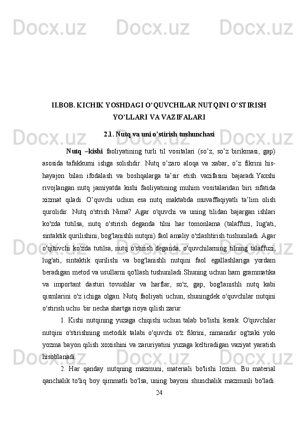 II.BOB. KICHIK YOSHDAGI O’QUVCHILAR NUTQINI O’STIRISH
YO’LLARI VA VAZIFALARI
2.1. Nutq va uni o’stirish tushunchasi
    Nutq   –kishi   faoliyatining   turli   til   vositalari   (so’z,   so’z   birikmasi,   gap)
asosida   tafakkurni   ishga   solishdir.   Nutq   o’zaro   aloqa   va   xabar,   o’z   fikrini   his-
hayajon   bilan   ifodalash   va   boshqalarga   ta’sir   etish   vazifasini   bajaradi.Yaxshi
rivojlangan   nutq   jamiyatda   kishi   faoliyatining   muhim   vositalaridan   biri   sifatida
xizmat   qiladi.   O’quvchi   uchun   esa   nutq   maktabda   muvaffaqiyatli   ta’lim   olish
qurolidir.   Nutq   o'strish   Nima?   Agar   o'quvchi   va   uning   tilidan   bajargan   ishlari
ko'zda   tutilsa,   nutq   o'stirish   deganda   tilni   har   tomonlama   (talaffuzi,   lug'ati,
sintaktik qurilishini, bog'lanishli nutqni) faol amaliy o'zlashtirish tushuniladi. Agar
o'qituvchi   ko'zda   tutilsa,   nutq   o'stirish   deganda,   o'quvchilarning   tilning   talaffuzi,
lug'ati,   sintaktik   qurilishi   va   bog'lanishli   nutqini   faol   egallashlariga   yordam
beradigan metod va usullarni qo'llash tushuniladi.Shuning uchun ham grammatika
va   important   dasturi   tovushlar   va   harflar,   so'z,   gap,   bog'lanishli   nutq   kabi
qismlarini   o'z   ichiga   olgan.   Nutq   faoliyati   uchun,   shuningdek   o'quvchilar   nutqini
o'stirish uchu  bir necha shartga rioya qilish zarur:
1.   Kishi   nutqining   yuzaga   chiqishi   uchun   talab   bo'lishi   kerak.   O'quvchilar
nutqini   o'stirishning   metodik   talabi   o'quvchi   o'z   fikrini,   nimanidir   og'zaki   yoki
yozma bayon qilish xoxishini  va zaruriyatini yuzaga keltiradigan vaziyat  yaratish
hisoblanadi.
2.   Har   qanday   nutqning   mazmuni,   materiali   bo'lishi   lozim.   Bu   material
qanchalik   to'liq   boy   qimmatli   bo'lsa,   uning   bayoni   shunchalik   mazmunli   bo'ladi.
24 