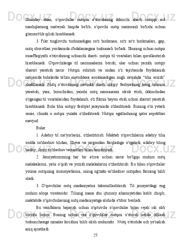 Shunday   ekan,   o'quvchilar   nutqini   o'stirishning   ikkinchi   sharti   nutqqa   oid
mashqlarning   materiali   haqida   bo'lib,   o'quvchi   nutqi   mazmunli   bo'lishi   uchun
g'amxo'rlik qilish hisoblanadi.
3.   Fikr   tinglovchi   tushunadigan   so'z   birikmasi,   so'z   so'z   birikmalari,   gap,
nutq oborotlari yordamida ifodalansagina tushunarli bo'ladi. Shuning uchun nutqni
muaffaqiyatli o'stirishning uchunchi sharti- nutqni til vositalari bilan qurollantirish
hisoblanadi.   O'quvchilarga   til   namunalarini   berish,   ular   uchun   yaxshi   nutqiy
sharoit   yaratish   zarur.   Nutqni   eshitish   va   undan   o'z   tajribasida   foydalanish
natijasida   bolalarda   ta'lim   metodikasi   asoslanadigan   ongli   ravishda   “tilni   sezish”
shakllanadi.   Nutq   o'stirishning   metodik   sharti   nutqiy   faoliyatning   keng   tizimini
yaratish,   yani,   birinchidan,   yaxshi   nutq   namunasini   idrok   etish,   ikkinchidan
o'rgangan til vositalaridan foydalanib, o'z fikrini bayon etish uchun sharoit yaratish
hisoblanadi.  Bola   tilni   nutqiy  faoliyat  jarayonida  o'zlashtiradi.  Buning   o'zi  yetarli
emas,   chunki   u   nutqni   yuzaki   o'zlashtiradi.   Nutqni   egallashning   qator   aspektlari
mavjud. 
Bular:
1.   Adabiy   til   me'yorlarini,   o'zlashtirish.   Maktab   o'quvchilarini   adabiy   tilni
sodda   so'zlashuv   tilidan,   Sheva   va   jargondan   farqlashga   o'rgatadi,   adabiy   tiling
badiiy, ilmiy so'zlashuv variantlari bilan tanishtiradi. 
2.   Jamiyatimizning   har   bir   a'zosi   uchun   zarur   bo'lgqn   muhim   nutq
malakalarini, ya'ni o'qish va yozish malakalarini o'zlashtirish. Bu bilan o'quvchilar
yozma   nutqining   xususiyatlarini,   uning   og'zaki-so'zlashuv   nutqidan   farming   bilib
oladi. 
3.   O'quvchilar   nutq   madaniyatini   takomillashtirish.   Til   jamiyatdagi   eng
muhim   aloqa   vositasidir.   Tilning   mana   shu   ijtimoiy   ahamiyatidan   kelib   chiqib,
maktabda o'quvchularning nutq madaniyatiga alohida e'tibor beriladi. 
Bu   vazifalarni   bajarish   uchun   o'qituvchi   o'quvchilar   bilan   rejali   ish   olib
borishi   lozim.   Buning   uchun   esa   o'quvchilar   nutqini   o'stirish   ustida   ishlash
tushunchasiga nimalar kirishini bilib olish muhimdir.  Nutq o'stishda uch yo'nalish
aniq ajratiladi. 
25 