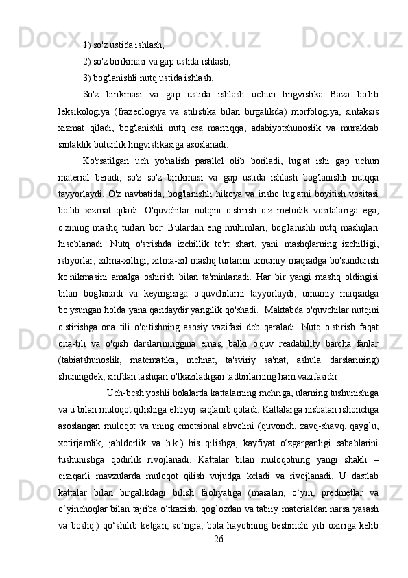 1) so'z ustida ishlash, 
2) so'z birikmasi va gap ustida ishlash, 
3) bog'lanishli nutq ustida ishlash. 
So'z   birikmasi   va   gap   ustida   ishlash   uchun   lingvistika   Baza   bo'lib
leksikologiya   (frazeologiya   va   stilistika   bilan   birgalikda)   morfologiya,   sintaksis
xizmat   qiladi,   bog'lanishli   nutq   esa   mantiqqa,   adabiyotshunoslik   va   murakkab
sintaktik butunlik lingvistikasiga asoslanadi. 
Ko'rsatilgan   uch   yo'nalish   parallel   olib   boriladi,   lug'at   ishi   gap   uchun
material   beradi;   so'z   so'z   birikmasi   va   gap   ustida   ishlash   bog'lanishli   nutqqa
tayyorlaydi.   O'z   navbatida,   bog'lanishli   hikoya   va   insho   lug'atni   boyitish   vositasi
bo'lib   xizmat   qiladi.   O'quvchilar   nutqini   o'stirish   o'z   metodik   vositalariga   ega,
o'zining   mashq   turlari   bor.   Bulardan   eng   muhimlari,   bog'lanishli   nutq   mashqlari
hisoblanadi.   Nutq   o'strishda   izchillik   to'rt   shart,   yani   mashqlarning   izchilligi,
istiyorlar, xilma-xilligi, xilma-xil mashq turlarini  umumiy maqsadga bo'sundurish
ko'nikmasini   amalga   oshirish   bilan   ta'minlanadi.   Har   bir   yangi   mashq   oldingisi
bilan   bog'lanadi   va   keyingisiga   o'quvchilarni   tayyorlaydi,   umumiy   maqsadga
bo'ysungan holda yana qandaydir yangilik qo'shadi.  Maktabda o'quvchilar nutqini
o'stirishga   ona   tili   o'qitishning   asosiy   vazifasi   deb   qaraladi.   Nutq   o'stirish   faqat
ona-tili   va   o'qish   darslarininggina   emas,   balki   o'quv   readability   barcha   fanlar
(tabiatshunoslik,   matematika,   mehnat,   ta'sviriy   sa'nat,   ashula   darslarining)
shuningdek, sinfdan tashqari o'tkaziladigan tadbirlarning ham vazifasidir.
    Uch-besh yoshli bolalarda kattalarning mehriga, ularning tushunishiga
va u bilan muloqot qilishiga ehtiyoj saqlanib qoladi. Kattalarga nisbatan ishonchga
asoslangan   muloqot   va   uning   emotsional   ahvolini   (quvonch,   zavq-shavq,   qayg’u,
xotirjamlik,   jahldorlik   va   h.k.)   his   qilishga,   kayfiyat   o‘zgarganligi   sabablarini
tushunishga   qodirlik   rivojlanadi.   Kattalar   bilan   muloqotning   yangi   shakli   –
qiziqarli   mavzularda   muloqot   qilish   vujudga   keladi   va   rivojlanadi.   U   dastlab
kattalar   bilan   birgalikdagi   bilish   faoliyatiga   (masalan,   o‘yin,   predmetlar   va
o‘yinchoqlar bilan tajriba o‘tkazish, qog’ozdan va tabiiy materialdan narsa yasash
va   boshq.)   qo‘shilib   ketgan,   so‘ngra,   bola   hayotining   beshinchi   yili   oxiriga   kelib
26 