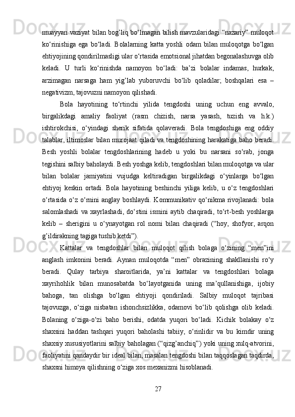 muayyan vaziyat bilan bog’liq bo‘lmagan bilish mavzularidagi “nazariy” muloqot
ko‘rinishiga   ega   bo‘ladi.   Bolalarning   katta   yoshli   odam   bilan   muloqotga   bo‘lgan
ehtiyojining qondirilmasligi ular o‘rtasida emotsional jihatdan begonalashuvga olib
keladi.   U   turli   ko‘rinishda   namoyon   bo‘ladi:   ba’zi   bolalar   indamas,   hurkak,
arzimagan   narsaga   ham   yig’lab   yuboruvchi   bo‘lib   qoladilar;   boshqalari   esa   –
negativizm, tajovuzni namoyon qilishadi.
Bola   hayotining   to‘rtinchi   yilida   tengdoshi   uning   uchun   eng   avvalo,
birgalikdagi   amaliy   faoliyat   (rasm   chizish,   narsa   yasash,   tuzish   va   h.k.)
ishtirokchisi,   o‘yindagi   sherik   sifatida   qolaveradi.   Bola   tengdoshiga   eng   oddiy
talablar, iltimoslar bilan murojaat qiladi va tengdoshining harakatiga baho beradi.
Besh   yoshli   bolalar   tengdoshlarining   hadeb   u   yoki   bu   narsani   so‘rab,   jonga
tegishini salbiy baholaydi. Besh yoshga kelib, tengdoshlari bilan muloqotga va ular
bilan   bolalar   jamiyatini   vujudga   keltiradigan   birgalikdagi   o‘yinlarga   bo‘lgan
ehtiyoj   keskin   ortadi.   Bola   hayotining   beshinchi   yiliga   kelib,   u   o‘z   tengdoshlari
o‘rtasida   o‘z  o‘rnini   anglay   boshlaydi.   Kommunikativ   qo‘nikma   rivojlanadi:   bola
salomlashadi   va   xayrlashadi,   do‘stini   ismini   aytib   chaqiradi,   to‘rt-besh   yoshlarga
kelib   –   sherigini   u   o‘ynayotgan   rol   nomi   bilan   chaqiradi   (“hoy,   shofyor,   arqon
g’ildirakning tagiga tushib ketdi”). 
Kattalar   va   tengdoshlar   bilan   muloqot   qilish   bolaga   o‘zining   “men”ini
anglash   imkonini   beradi.   Aynan   muloqotda   “men”   obrazining   shakllanishi   ro‘y
beradi.   Qulay   tarbiya   sharoitlarida,   ya’ni   kattalar   va   tengdoshlari   bolaga
xayrihohlik   bilan   munosabatda   bo‘layotganida   uning   ma’qullanishiga,   ijobiy
bahoga,   tan   olishga   bo‘lgan   ehtiyoji   qondiriladi.   Salbiy   muloqot   tajribasi
tajovuzga,   o‘ziga   nisbatan   ishonchsizlikka,   odamovi   bo‘lib   qolishga   olib   keladi.
Bolaning   o‘ziga-o‘zi   baho   berishi,   odatda   yuqori   bo‘ladi.   Kichik   bolakay   o‘z
shaxsini   haddan   tashqari   yuqori   baholashi   tabiiy,   o‘rinlidir   va   bu   kimdir   uning
shaxsiy xususiyotlarini salbiy baholagan (“qizg’anchiq”) yoki uning xulq-atvorini,
faoliyatini qandaydir bir ideal bilan, masalan tengdoshi bilan taqqoslagan taqdirda,
shaxsni himoya qilishning o‘ziga xos mexanizmi hisoblanadi. 
27 