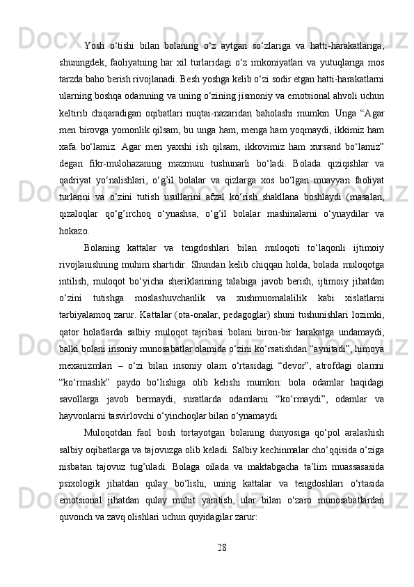 Yosh   o‘tishi   bilan   bolaning   o‘z   aytgan   so‘zlariga   va   hatti-harakatlariga,
shuningdek,   faoliyatning   har   xil   turlaridagi   o‘z   imkoniyatlari   va   yutuqlariga   mos
tarzda baho berish rivojlanadi. Besh yoshga kelib o‘zi sodir etgan hatti-harakatlarni
ularning boshqa odamning va uning o‘zining jismoniy va emotsional ahvoli uchun
keltirib   chiqaradigan   oqibatlari   nuqtai-nazaridan   baholashi   mumkin.   Unga   “Agar
men birovga yomonlik qilsam, bu unga ham, menga ham yoqmaydi, ikkimiz ham
xafa   bo‘lamiz.   Agar   men   yaxshi   ish   qilsam,   ikkovimiz   ham   xursand   bo‘lamiz”
degan   fikr-mulohazaning   mazmuni   tushunarli   bo‘ladi.   Bolada   qiziqishlar   va
qadriyat   yo‘nalishlari,   o‘g’il   bolalar   va   qizlarga   xos   bo‘lgan   muayyan   faoliyat
turlarini   va   o‘zini   tutish   usullarini   afzal   ko‘rish   shakllana   boshlaydi   (masalan,
qizaloqlar   qo‘g’irchoq   o‘ynashsa,   o‘g’il   bolalar   mashinalarni   o‘ynaydilar   va
hokazo. 
Bolaning   kattalar   va   tengdoshlari   bilan   muloqoti   to‘laqonli   ijtimoiy
rivojlanishning   muhim  shartidir.  Shundan  kelib  chiqqan  holda,  bolada   muloqotga
intilish,   muloqot   bo‘yicha   sheriklarining   talabiga   javob   berish,   ijtimoiy   jihatdan
o‘zini   tutishga   moslashuvchanlik   va   xushmuomalalilik   kabi   xislatlarni
tarbiyalamoq   zarur.   Kattalar   (ota-onalar,   pedagoglar)   shuni   tushunishlari   lozimki,
qator   holatlarda   salbiy   muloqot   tajribasi   bolani   biron-bir   harakatga   undamaydi,
balki bolani insoniy munosabatlar olamida o‘zini ko‘rsatishdan “aynitadi”, himoya
mexanizmlari   –   o‘zi   bilan   insoniy   olam   o‘rtasidagi   “devor”,   atrofdagi   olamni
“ko‘rmaslik”   paydo   bo‘lishiga   olib   kelishi   mumkin:   bola   odamlar   haqidagi
savollarga   javob   bermaydi,   suratlarda   odamlarni   “ko‘rmaydi”,   odamlar   va
hayvonlarni tasvirlovchi o‘yinchoqlar bilan o‘ynamaydi. 
Muloqotdan   faol   bosh   tortayotgan   bolaning   dunyosiga   qo‘pol   aralashish
salbiy oqibatlarga va tajovuzga olib keladi. Salbiy kechinmalar cho‘qqisida o‘ziga
nisbatan   tajovuz   tug’uladi.   Bolaga   oilada   va   maktabgacha   ta’lim   muassasasida
psixologik   jihatdan   qulay   bo‘lishi,   uning   kattalar   va   tengdoshlari   o‘rtasida
emotsional   jihatdan   qulay   muhit   yaratish,   ular   bilan   o‘zaro   munosabatlardan
quvonch va zavq olishlari uchun quyidagilar zarur: 
28 