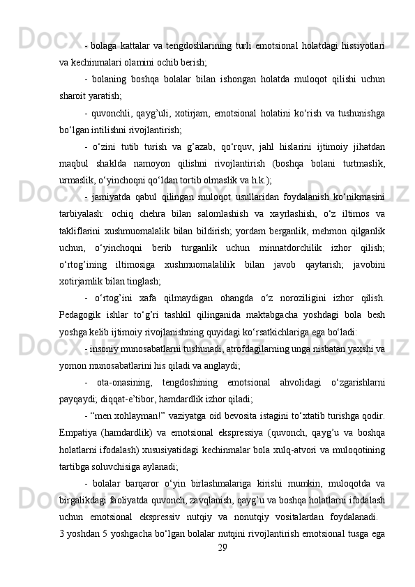 -   bolaga   kattalar   va   tengdoshlarining   turli   emotsional   holatdagi   hissiyotlari
va kechinmalari olamini ochib berish; 
-   bolaning   boshqa   bolalar   bilan   ishongan   holatda   muloqot   qilishi   uchun
sharoit yaratish; 
-   quvonchli,   qayg’uli,   xotirjam,   emotsional   holatini   ko‘rish   va   tushunishga
bo‘lgan intilishni rivojlantirish; 
-   o‘zini   tutib   turish   va   g’azab,   qo‘rquv,   jahl   hislarini   ijtimoiy   jihatdan
maqbul   shaklda   namoyon   qilishni   rivojlantirish   (boshqa   bolani   turtmaslik,
urmaslik, o‘yinchoqni qo‘ldan tortib olmaslik va h.k.); 
-   jamiyatda   qabul   qilingan   muloqot   usullaridan   foydalanish   ko‘nikmasini
tarbiyalash:   ochiq   chehra   bilan   salomlashish   va   xayrlashish,   o‘z   iltimos   va
takliflarini   xushmuomalalik   bilan   bildirish;   yordam   berganlik,   mehmon   qilganlik
uchun,   o‘yinchoqni   berib   turganlik   uchun   minnatdorchilik   izhor   qilish;
o‘rtog’ining   iltimosiga   xushmuomalalilik   bilan   javob   qaytarish;   javobini
xotirjamlik bilan tinglash; 
-   o‘rtog’ini   xafa   qilmaydigan   ohangda   o‘z   noroziligini   izhor   qilish.
Pedagogik   ishlar   to‘g’ri   tashkil   qilinganida   maktabgacha   yoshdagi   bola   besh
yoshga kelib ijtimoiy rivojlanishning quyidagi ko‘rsatkichlariga ega bo‘ladi: 
- insoniy munosabatlarni tushunadi, atrofdagilarning unga nisbatan yaxshi va
yomon munosabatlarini his qiladi va anglaydi; 
-   ota-onasining,   tengdoshining   emotsional   ahvolidagi   o‘zgarishlarni
payqaydi; diqqat-e’tibor, hamdardlik izhor qiladi; 
- “men xohlayman!” vaziyatga oid bevosita istagini to‘xtatib turishga qodir.
Empatiya   (hamdardlik)   va   emotsional   ekspressiya   (quvonch,   qayg’u   va   boshqa
holatlarni ifodalash) xususiyatidagi  kechinmalar bola xulq-atvori va muloqotining
tartibga soluvchisiga aylanadi; 
-   bolalar   barqaror   o‘yin   birlashmalariga   kirishi   mumkin,   muloqotda   va
birgalikdagi faoliyatda quvonch, zavqlanish, qayg’u va boshqa holatlarni ifodalash
uchun   emotsional   ekspressiv   nutqiy   va   nonutqiy   vositalardan   foydalanadi.  
3 yoshdan 5 yoshgacha bo‘lgan bolalar nutqini rivojlantirish emotsional tusga ega
29 