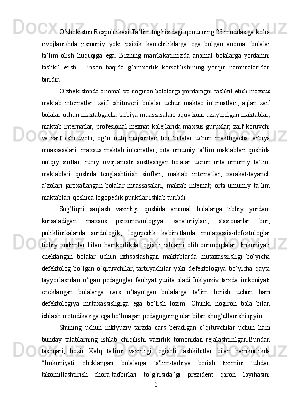 O’zbekiston Respublikasi Ta’lim tog’risidagi qonunning 23 moddasiga ko’ra
rivojlanishda   jismoniy   yoki   psixik   kamchiliklarga   ega   bolgan   anomal   bolalar
ta’lim   olish   huquqiga   ega.   Bizning   mamlakatimizda   anomal   bolalarga   yordamni
tashkil   etish   –   inson   haqida   g’amxorlik   korsatilishining   yorqin   namunalaridan
biridir.
O‘zbekistonda anomal va nogiron bolalarga yordamgni tashkil etish maxsus
maktab   internatlar,   zaif   eshituvchi   bolalar   uchun   maktab   internatlari;   aqlan   zaif
bolalar uchun maktabgacha tarbiya muassasalari oquv kuni uzaytirilgan maktablar,
maktab-internatlar, profesional mexnat kolejlarida maxsus guruxlar; zaif koruvchi
va   zaif   eshituvchi,   og’ir   nutq   nuqsonlari   bor   bolalar   uchun   maktbgacha   tarbiya
muassasalari,   maxsus   maktab   internatlar,   orta   umumiy   ta’lim   maktablari   qoshida
nutqiy   sinflar;   ruhiy   rivojlanishi   sustlashgan   bolalar   uchun   orta   umumiy   ta’lim
maktablari   qoshida   tenglashtirish   sinflari,   maktab   internatlar;   xarakat-tayanch
a’zolari   jaroxatlangan   bolalar   muassasalari,   maktab-internat;   orta   umumiy   ta’lim
maktablari qoshida logopedik punktlar ishlab turibdi.  
Sog’liqni   saqlash   vazirligi   qoshida   anomal   bolalarga   tibbiy   yordam
korsatadigan   maxsus   psixonevrologiya   sanatoriylari,   stasionarlar   bor,
poliklinikalarda   surdologik,   logopedik   kabinetlarda   mutaxassis-defektologlar
tibbiy   xodimlar   bilan   hamkorlikda   tegishli   ishlarni   olib   bormoqdalar.   Imkoniyati
cheklangan   bolalar   uchun   ixtisoslashgan   maktablarda   mutaxasssisligi   bo‘yicha
defektolog   bo‘lgan   o‘qituvchilar,   tarbiyachilar   yoki   defektologiya   bo‘yicha   qayta
tayyorlashdan   o‘tgan   pedagoglar   faoliyat   yurita   oladi.Inklyuziv   tarzda   imkoniyati
cheklangan   bolalarga   dars   o‘tayotgan   bolalarga   ta'lim   berish   uchun   ham
defektologiya   mutaxassisligiga   ega   bo‘lish   lozim.   Chunki   nogiron   bola   bilan
ishlash metodikasiga ega bo‘lmagan pedagogning ular bilan shug‘ullanishi qiyin.
Shuning   uchun   inklyuziv   tarzda   dars   beradigan   o‘qituvchilar   uchun   ham
bunday   talablarning   ishlab   chiqilishi   vazirlik   tomonidan   rejalashtirilgan.Bundan
tashqari,   hozir   Xalq   ta'limi   vazirligi   tegishli   tashkilotlar   bilan   hamkorlikda
“Imkoniyati   cheklangan   bolalarga   ta'lim-tarbiya   berish   tizimini   tubdan
takomillashtirish   chora-tadbirlari   to‘g‘risida”gi   prezident   qarori   loyihasini
3 