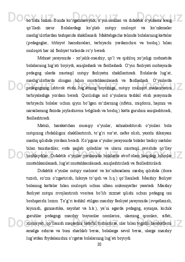 bo‘lishi  lozim. Bunda ko‘rgazmaviylik, o‘yin usullari  va didaktik o‘yinlarni  keng
qo‘llash   zarur.   Bolalardagi   ko‘plab   nutqiy   muloqot   va   ko‘nikmalar
mashg’ulotlardan tashqarida shakllanadi. Maktabgacha talimda bolalarning kattalar
(pedagoglar,   tibbiyot   hamshiralari,   tarbiyachi   yordamchisi   va   boshq.)   bilan
muloqoti har xil faoliyat turlarida ro‘y beradi. 
Mehnat   jarayonida   -   xo‘jalik-maishiy,   qo‘l   va   qishloq   xo‘jaligi   mehnatida
bolalarning lug’ati boyiydi, aniqlashadi  va faollashadi. O‘yin faoliyati mobaynida
pedagog   ularda   mustaqil   nutqiy   faoliyatni   shakllantiradi.   Bolalarda   lug’at,
mashg’ulotlarda   olingan   bilim   mustahkamlanadi   va   faollashadi.   O‘yinlarda
pedagogning   ishtirok   etishi   lug’atning   boyishiga,   nutqiy   muloqot   madaniyatini
tarbiyalashga   yordam   beradi.   Qurilishga   oid   o‘yinlarni   tashkil   etish   jarayonida
tarbiyachi   bolalar   uchun   qiyin   bo‘lgan   so‘zlarning   (sifatni,   miqdorni,   hajmni   va
narsalarning fazoda joylashuvini belgilash va boshq.) katta guruhini aniqlashtiradi,
faollashtiradi. 
Matnli,   harakatchan   musiqiy   o‘yinlar,   sahnalashtirish   o‘yinlari   bola
nutqining   ifodaliligini   shakllantirish,   to‘g’ri   sur’at,   nafas   olish,   yaxshi   diksiyani
mashq qilishda yordam beradi. Ko‘pgina o‘yinlar jarayonida bolalar badiiy matnlar
bilan   tanishadilar,   esda   saqlab   qoladilar   va   ularni   mustaqil   ravishda   qo‘llay
boshlaydilar.   Didaktik   o‘yinlar   yordamida   bolalarda   atrof-olam   haqidagi   bilimlar
mustahkamlanadi, lug’at mustahkamlanadi, aniqlashtiriladi va faollashtiriladi.
Didaktik   o‘yinlar   nutqiy   mahorat   va   ko‘nikmalarni   mashq   qilishda   (ibora
tuzish,   so‘zni   o‘zgartirish,   hikoya   to‘qish   va   h.q.)   qo‘llaniladi.   Maishiy   faoliyat
bolaning   kattalar   bilan   muloqoti   uchun   ulkan   imkoniyatlar   yaratadi.   Maishiy
faoliyat   nutqni   rivojlantirish   vositasi   bo‘lib   xizmat   qilishi   uchun   pedagog   uni
boshqarishi lozim. To‘g’ri tashkil etilgan maishiy faoliyat jarayonida (ovqatlanish,
kiyinish,   gimnastika,   sayohat   va   h.k.),   ya’ni   agarda   pedagog,   ayniqsa,   kichik
guruhlar   pedagogi   maishiy   buyumlar   nomlarini,   ularning   qismlari,   sifati,
xususiyati, qo‘llanish maqsadini batafsil tushuntirsa, ular bilan tegishli harakatlarni
amalga   oshirsa   va   buni   sharhlab   bersa,   bolalarga   savol   bersa,   ularga   maishiy
lug’atdan foydalanishni o‘rgatsa bolalarning lug’ati boyiydi. 
30 