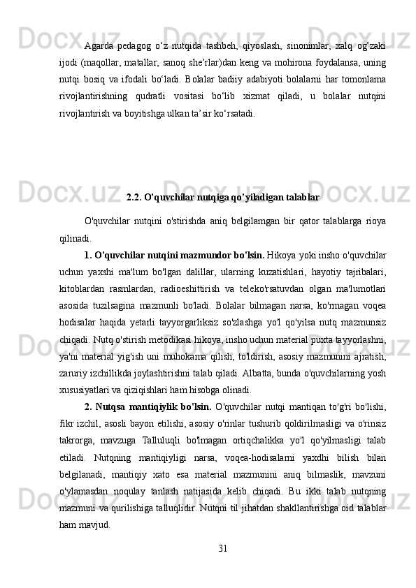 Agarda   pedagog   o‘z   nutqida   tashbeh,   qiyoslash,   sinonimlar,   xalq   og’zaki
ijodi  (maqollar, matallar, sanoq she’rlar)dan keng  va mohirona foydalansa,  uning
nutqi   bosiq   va   ifodali   bo‘ladi.   Bolalar   badiiy   adabiyoti   bolalarni   har   tomonlama
rivojlantirishning   qudratli   vositasi   bo‘lib   xizmat   qiladi,   u   bolalar   nutqini
rivojlantirish va boyitishga ulkan ta’sir ko‘rsatadi. 
2.2. O’quvchilar nutqiga qo’yiladigan talablar
O'quvchilar   nutqini   o'stirishda   aniq   belgilamgan   bir   qator   talablarga   rioya
qilinadi. 
1. O'quvchilar nutqini mazmundor bo'lsin.  Hikoya yoki insho o'quvchilar
uchun   yaxshi   ma'lum   bo'lgan   dalillar,   ularning   kuzatishlari,   hayotiy   tajribalari,
kitoblardan   rasmlardan,   radioeshittirish   va   teleko'rsatuvdan   olgan   ma'lumotlari
asosida   tuzilsagina   mazmunli   bo'ladi.   Bolalar   bilmagan   narsa,   ko'rmagan   voqea
hodisalar   haqida   yetarli   tayyorgarliksiz   so'zlashga   yo'l   qo'yilsa   nutq   mazmunsiz
chiqadi. Nutq o'stirish metodikasi hikoya, insho uchun material puxta tayyorlashni,
ya'ni   material   yig'ish   uni   muhokama   qilish,   to'ldirish,   asosiy   mazmunini   ajratish,
zaruriy izchillikda joylashtirishni talab qiladi. Albatta, bunda o'quvchilarning yosh
xususiyatlari va qiziqishlari ham hisobga olinadi. 
2.   Nutqsa   mantiqiylik   bo'lsin.   O'quvchilar   nutqi   mantiqan   to'g'ri   bo'lishi,
fikr izchil, asosli  bayon etilishi, asosiy  o'rinlar tushurib qoldirilmasligi  va o'rinsiz
takrorga,   mavzuga   Talluluqli   bo'lmagan   ortiqchalikka   yo'l   qo'yilmasligi   talab
etiladi.   Nutqning   mantiqiyligi   narsa,   voqea-hodisalarni   yaxdhi   bilish   bilan
belgilanadi,   mantiqiy   xato   esa   material   mazmunini   aniq   bilmaslik,   mavzuni
o'ylamasdan   noqulay   tanlash   natijasida   kelib   chiqadi.   Bu   ikki   talab   nutqning
mazmuni va qurilishiga talluqlidir. Nutqni til jihatdan shakllantirishga oid talablar
ham mavjud. 
31 