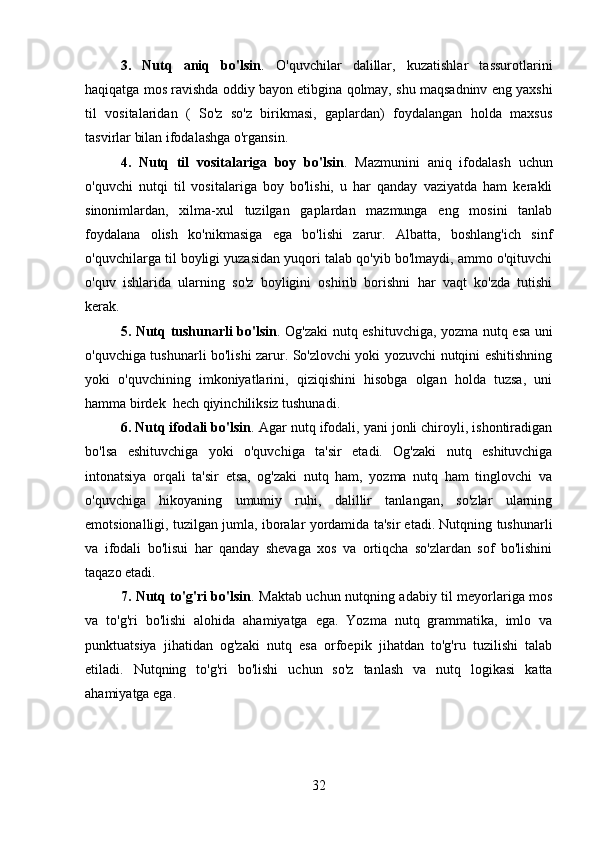 3.   Nutq   aniq   bo'lsin .   O'quvchilar   dalillar,   kuzatishlar   tassurotlarini
haqiqatga mos ravishda oddiy bayon etibgina qolmay, shu maqsadninv eng yaxshi
til   vositalaridan   (   So'z   so'z   birikmasi,   gaplardan)   foydalangan   holda   maxsus
tasvirlar bilan ifodalashga o'rgansin.
4.   Nutq   til   vositalariga   boy   bo'lsin .   Mazmunini   aniq   ifodalash   uchun
o'quvchi   nutqi   til   vositalariga   boy   bo'lishi,   u   har   qanday   vaziyatda   ham   kerakli
sinonimlardan,   xilma-xul   tuzilgan   gaplardan   mazmunga   eng   mosini   tanlab
foydalana   olish   ko'nikmasiga   ega   bo'lishi   zarur.   Albatta,   boshlang'ich   sinf
o'quvchilarga til boyligi yuzasidan yuqori talab qo'yib bo'lmaydi, ammo o'qituvchi
o'quv   ishlarida   ularning   so'z   boyligini   oshirib   borishni   har   vaqt   ko'zda   tutishi
kerak.
5. Nutq tushunarli bo'lsin . Og'zaki nutq eshituvchiga, yozma nutq esa uni
o'quvchiga tushunarli bo'lishi zarur. So'zlovchi yoki yozuvchi nutqini eshitishning
yoki   o'quvchining   imkoniyatlarini,   qiziqishini   hisobga   olgan   holda   tuzsa,   uni
hamma birdek  hech qiyinchiliksiz tushunadi.
6. Nutq ifodali bo'lsin . Agar nutq ifodali, yani jonli chiroyli, ishontiradigan
bo'lsa   eshituvchiga   yoki   o'quvchiga   ta'sir   etadi.   Og'zaki   nutq   eshituvchiga
intonatsiya   orqali   ta'sir   etsa,   og'zaki   nutq   ham,   yozma   nutq   ham   tinglovchi   va
o'quvchiga   hikoyaning   umumiy   ruhi,   dalillir   tanlangan,   so'zlar   ularning
emotsionalligi, tuzilgan jumla, iboralar yordamida ta'sir etadi. Nutqning tushunarli
va   ifodali   bo'lisui   har   qanday   shevaga   xos   va   ortiqcha   so'zlardan   sof   bo'lishini
taqazo etadi.
7. Nutq to'g'ri bo'lsin . Maktab uchun nutqning adabiy til meyorlariga mos
va   to'g'ri   bo'lishi   alohida   ahamiyatga   ega.   Yozma   nutq   grammatika,   imlo   va
punktuatsiya   jihatidan   og'zaki   nutq   esa   orfoepik   jihatdan   to'g'ru   tuzilishi   talab
etiladi.   Nutqning   to'g'ri   bo'lishi   uchun   so'z   tanlash   va   nutq   logikasi   katta
ahamiyatga ega.
32 