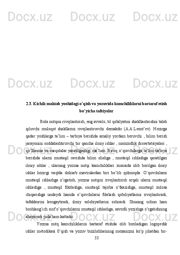 2.3. Kichik maktab yoshidagi o’qish va yozuvida kamchiliklarni bartaraf etish
bo’yicha tafsiyalar
    Bola nutqini rivojlantirish, eng avvalo, til qobilyatini shakllantirishni talab
qiluvchi   muloqot   shakllarini   rivojlantiruvchi   demakdir   (A.A.Leont’ev).   Hozirga
qadar   yoshlarga   ta’lim   –   tarbiya   berishda   amaliy   yordam   beruvchi   ,   bilim   berish
jarayonini soddalashtiruvchi  bir qancha ilmiy ishlar , nomzodlik dissertatsiyalari ,
qo’llanma va maqolalar yaratilganligi ma’lum. Biroq o’quvchilarga ta’lim-tarbiya
berishda   ularni   mustaqil   ravishda   bilim   olishga   ,   mustaqil   ishlashga   qaratilgan
ilmiy   ishlar   ,   ularning   yozma   nutqi   kamchiliklari   xususida   olib   borilgan   ilmiy
ishlar   hozirgi   vaqtda   dolzarb   mavzulardan   biri   bo’lib   qolmoqda.   O’quvchilarni
mustaqil   ishlashga   o’rgatish,   yozma   nutqini   rivojlantirish   orqali   ularni   mustaqil
ishlashga   ,   mustaqil   fikrlashga,   mustaqil   tajriba   o’tkazishga,   mustaqil   xulosa
chiqarishga   undaydi   hamda   o’quvchilarni   fikrlash   qobiliyatlarini   rivojlantiradi,
tafakkurini   kengaytiradi,   ilmiy   solohiyatlarini   oshiradi.   Shuning   uchun   ham
boshlang’ich sinf o’quvchilarini mustaqil ishlashga, savodli yozishga o’rgatishning
ahamiyati juda ham kattadir.  
Yozma   nutq   kamchiliklarini   bartaraf   etishda   olib   boriladigan   logopedik
ishlar   metodikasi   0‘qish   va   yozuv   buzilishlarining   mexanizmi   ko‘p   jihatdan   bir-
33 