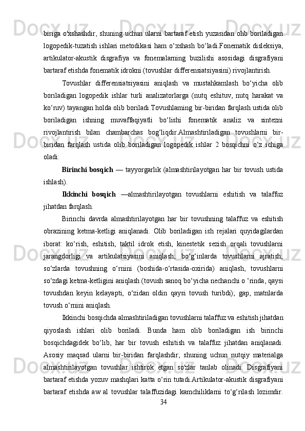 biriga   o'xshashdir,   shuning   uchun   ularni   bartaraf   etish   yuzasidan   olib  boriladigan
logopedik-tuzatish   ishlari   metodikasi   ham   o‘xshash   bo‘ladi.Fonematik   disleksiya,
artikulator-akustik   disgrafiya   va   fonemalarning   buzilishi   asosidagi   disgrafiyani
bartaraf etishda fonematik idrokni (tovushlar differensiatsiyasini) rivojlantirish.
Tovushlar   differensiatsiyasini   aniqlash   va   mustahkamlash   bo‘yicha   olib
boriladigan   logopedik   ishlar   turli   analizatorlarga   (nutq   eshituv,   nutq   harakat   va
ko‘ruv) tayangan holda olib boriladi.Tovushlaming bir-biridan farqlash ustida olib
boriladigan   ishning   muvaffaqiyatli   bo‘lishi   fonematik   analiz   va   sintezni
rivojlantirish   bilan   chambarchas   bog‘liqdir.Almashtiriladigan   tovushlarni   bir-
biridan   farqlash   ustida   olib   boriladigan   logopedik   ishlar   2   bosqichni   o‘z   ichiga
oladi:
Birinchi   bosqich   —   tayyorgarlik   (almashtirilayotgan   har   bir   tovush   ustida
ishlash).
Ikkinchi   bosqich   — almashtirilayotgan   tovushlarni   eshitish   va   talaffuz
jihatdan farqlash.
Birinchi   davrda   almashtirilayotgan   har   bir   tovushning   talaffuz   va   eshitish
obrazining   ketma-ketligi   aniqlanadi.   Olib   boriladigan   ish   rejalari   quyidagilardan
iborat:   ko‘rish,   eshitish,   taktil   idrok   etish,   kinestetik   sezish   orqali   tovushlarni
jarangdorligi   va   artikulatsiyasini   aniqlash;   bo‘g‘inlarda   tovushlarni   ajratish;
so‘zlarda   tovushning   o‘rnini   (boshida-o‘rtasida-oxirida)   aniqlash,   tovushlarni
so‘zdagi ketma-ketligini aniqlash (tovush sanoq bo‘yicha nechanchi o ‘rinda, qaysi
tovushdan   keyin   kelayapti,   o‘zidan   oldin   qaysi   tovush   turibdi);   gap,   matnlarda
tovush o‘rnini aniqlash. 
Ikkinchi bosqichda almashtiriladigan tovushlarni talaffuz va eshitish jihatdan
qiyoslash   ishlari   olib   boriladi.   Bunda   ham   olib   boriladigan   ish   birinchi
bosqichdagidek   bo‘lib,   har   bir   tovush   eshitish   va   talaffuz   jihatdan   aniqlanadi.
Asosiy   maqsad   ularni   bir-biridan   farqlashdir,   shuning   uchun   nutqiy   materialga
almashtirilayotgan   tovushlar   ishtirok   etgan   so'zlar   tanlab   olinadi.   Disgrafiyani
bartaraf etishda yozuv mashqlari katta o‘rin tutadi.Artikulator-akustik disgrafiyani
bartaraf   etishda   aw   al   tovushlar   talaffuzidagi   kamchiliklarni   to‘g‘rilash   lozimdir.
34 