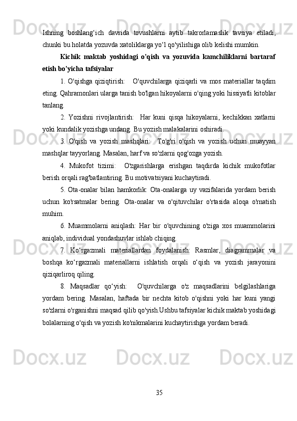 Ishning   boshlang‘ich   davrida   tovushlarni   aytib   takrorlamaslik   tavsiya   etiladi,
chunki bu holatda yozuvda xatoliklarga yo‘l qo'yilishiga olib kelishi mumkin.
Kichik   maktab   yoshidagi   o'qish   va   yozuvida   kamchiliklarni   bartaraf
etish bo'yicha tafsiyalar
1.  O'qishga   qiziqtirish:       O'quvchilarga   qiziqarli   va  mos   materiallar   taqdim
eting. Qahramonlari ularga tanish bo'lgan hikoyalarni o'qing yoki hissiyatli kitoblar
tanlang.
2.   Yozishni   rivojlantirish:     Har   kuni   qisqa   hikoyalarni,   kechikkan   xatlarni
yoki kundalik yozishga undang. Bu yozish malakalarini oshiradi.
3.   O'qish   va   yozish   mashqlari:     To'g'ri   o'qish   va   yozish   uchun   muayyan
mashqlar tayyorlang. Masalan, harf va so'zlarni qog'ozga yozish.
4.   Mukofot   tizimi:     O'zgarishlarga   erishgan   taqdirda   kichik   mukofotlar
berish orqali rag'batlantiring. Bu motivatsiyani kuchaytiradi.
5.   Ota-onalar   bilan   hamkorlik:   Ota-onalarga   uy   vazifalarida   yordam   berish
uchun   ko'rsatmalar   bering.   Ota-onalar   va   o'qituvchilar   o'rtasida   aloqa   o'rnatish
muhim.
6.   Muammolarni   aniqlash:   Har   bir   o'quvchining   o'ziga   xos   muammolarini
aniqlab, individual yondashuvlar ishlab chiqing.  
7.   Ko‘rgazmali   materiallardan   foydalanish:   Rasmlar,   diagrammalar   va
boshqa   ko‘rgazmali   materiallarni   ishlatish   orqali   o‘qish   va   yozish   jarayonini
qiziqarliroq qiling.
8.   Maqsadlar   qo‘yish:     O'quvchilarga   o'z   maqsadlarini   belgilashlariga
yordam   bering.   Masalan,   haftada   bir   nechta   kitob   o'qishni   yoki   har   kuni   yangi
so'zlarni o'rganishni maqsad qilib qo'yish.Ushbu tafsiyalar kichik maktab yoshidagi
bolalarning o'qish va yozish ko'nikmalarini kuchaytirishga yordam beradi.
35 