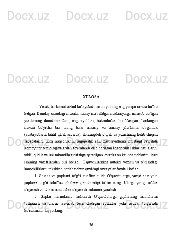 XULOSA
    Yetuk, barkamol avlod tarbiyalash insoniyatning eng yorqin orzusi bо‘lib
kelgan. Bunday orzudagi insonlar azaliy ma’rifatga, madaniyatga mansub bо‘lgan
yurtlarning   donishmandlari,   eng   ziyolilari,   hukmdorlari   hisoblangan.   Tanlangan
mavzu   bo'yicha   biz   uning   ba'zi   nazariy   va   amaliy   jihatlarini   o’rgandik
(adabiyotlarni tahlil qilish asosida), shuningdek o’qish va yozishning kelib chiqish
sababalarini   nutq   nuqsonlarini   logopedik   ish,   xususiyatlarini   mustaqil   ravishda
kompyuter texnologiyalardan foydalanib olib borilgan logopedik ishlar natijalarini
tahlil qildik va uni takomillashtirishga qaratilgan korreksion ish bosqichlarini  kurs
ishining   vazifalaridan   biri   bo'ladi.   O'quvchilarning   nutqini   yozish   va   o’qishdagi
kamchiliklarni tekshirib berish uchun quyidagi tavsiyalar foydali bo'ladi:
1.   So'zlar   va   gaplarni   to'g'ri   talaffuz   qilish   O'quvchilarga,   yangi   so'z   yoki
gaplarni   to'g'ri   talaffuz   qilishining   muhimligi   ta'lim   eting.   Ularga   yangi   so'zlar
o'rganish va ularni ishlatishni o'rganish imkonini yaratish.
2.   Gaplar   ma'nolarini   tushunish   O'quvchilarga   gaplarning   ma'nolarini
tushunish   va   ularni   tasvirlab   bera   oladigan   epchillar   yoki   usullar   to'g'risida
ko'rsatmalar tayyorlang.
36 