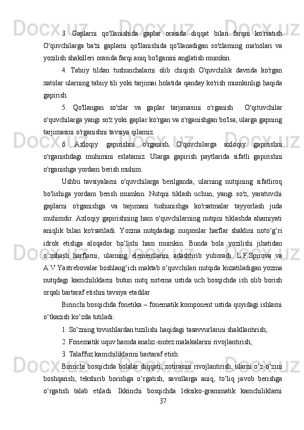 3.   Gaplarni   qo'llanishida   gaplar   orasida   diqqat   bilan   farqni   ko'rsatish
O'quvchilarga   ba'zi   gaplarni   qo'llanishida   qo'llanadigan   so'zlarning   ma'nolari   va
yozilish shakilleri orasida farqi aniq bo'lganini anglatish mumkin.
4.   Tabiiy   tildan   tushunchalarni   olib   chiqish   O'quvchilik   davrida   ko'rgan
xatolar ularning tabiiy tili yoki tarjimai holatida qanday ko'rish mumkinligi haqida
gapirish.
5.   Qo'llangan   so'zlar   va   gaplar   tarjimasini   o'rganish     O'qituvchilar
o'quvchilarga yangi so'z yoki gaplar ko'rgan va o'rganishgan bo'lsa, ularga gapning
tarjimasini o'rganishni tavsiya qilamiz.
6.   Axloqiy   gapirishni   o'rganish   O'quvchilarga   axloqiy   gapirishni
o'rganishdagi   muhimini   eslatamiz.   Ularga   gapirish   paytlarida   sifatli   gapirishni
o'rganishga yordam berish muhim.
Ushbu   tavsiyalarni   o'quvchilarga   berilganda,   ularning   nutqining   sifatliroq
bo'lishiga   yordam   berish   mumkin.   Nutqni   tiklash   uchun,   yangi   so'z,   yaratuvchi
gaplarni   o'rganishga   va   tarjimani   tushunishga   ko'rsatmalar   tayyorlash   juda
muhimdir.   Axloqiy   gapirishning   ham   o'quvchilarning   nutqini   tiklashda   ahamiyati
aniqlik   bilan   ko'rsatiladi.   Yozma   nutqdadagi   nuqsonlar   harflar   shaklini   noto‘g‘ri
idrok   etishga   aloqador   bo‘lishi   ham   mumkin.   Bunda   bola   yozilishi   jihatidan
o‘xshash   harflarni,   ularning   elementlarini   adashtirib   yuboradi.   L.F.Spirova   va
A.V.Yastrebovalar boshlang‘ich maktab o‘quvchilari nutqida kuzatiladigan yozma
nutqdagi   kamchiliklarni   butun   nutq   sistema   ustida   uch   bosqichda   ish   olib   borish
orqali bartaraf etishni tavsiya etadilar. 
Birinchi bosqichda fonetika – fonematik komponent ustida quyidagi ishlarni
o‘tkazish ko‘zda tutiladi: 
1. So‘zning tovushlardan tuzilishi haqidagi tasavvurlarini shakllantirish; 
2. Fonematik uquv hamda analiz-sintez malakalarini rivojlantirish; 
3. Talaffuz kamchiliklarini bartaraf etish. 
Birinchi bosqichda bolalar diqqati, xotirasini rivojlantirish, ularni o‘z-o‘zini
boshqarish,   tekshirib   borishga   o‘rgatish,   savollarga   aniq,   to‘liq   javob   berishga
o‘rgatish   talab   etiladi.   Ikkinchi   bosqichda   leksiko-grammatik   kamchiliklarni
37 