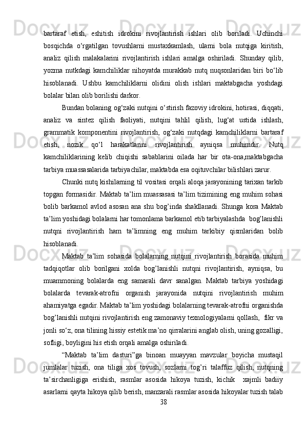 bartaraf   etish,   eshitish   idrokini   rivojlantirish   ishlari   olib   boriladi.   Uchinchi
bosqichda   o‘rgatilgan   tovushlarni   mustaxkamlash,   ularni   bola   nutqiga   kiritish,
analiz   qilish   malakalarini   rivojlantirish   ishlari   amalga   oshiriladi.   Shunday   qilib,
yozma   nutkdagi   kamchiliklar   nihoyatda   murakkab   nutq   nuqsonlaridan   biri   bo‘lib
hisoblanadi.   Ushbu   kamchiliklarni   olidini   olish   ishlari   maktabgacha   yoshdagi
bolalar bilan olib borilishi darkor. 
Bundan bolaning og‘zaki nutqini o‘stirish fazoviy idrokini, hotirasi, diqqati,
analiz   va   sintez   qilish   faoliyati,   nutqini   tahlil   qilish,   lug‘at   ustida   ishlash,
grammatik   komponentini   rivojlantirish,   og‘zaki   nutqdagi   kamchiliklarni   bartaraf
etish,   nozik   qo‘l   harakatlarini   rivojlantirish   ayniqsa   muhimdir.   Nutq
kamchiliklarining   kelib   chiqishi   sabablarini   oilada   har   bir   ota-ona,maktabgacha
tarbiya muassasalarida tarbiyachilar, maktabda esa oqituvchilar bilishlari zarur.
Chunki nutq kishilarning til vositasi orqali aloqa jarayonining tarixan tarkib
topgan formasidir. Maktab ta’lim  muassasasi  ta’lim tizimining eng muhim sohasi
bolib   barkamol   avlod   asosan   ana   shu   bog’inda   shakllanadi.   Shunga   kora   Maktab
ta’lim yoshidagi bolalarni har tomonlama barkamol etib tarbiyalashda  bog’lanishli
nutqni   rivojlantirish   ham   ta’limning   eng   muhim   tarkibiy   qismlaridan   bolib
hisoblanadi. 
Maktab   ta’lim   sohasida   bolalarning   nutqini   rivojlantirish   borasida   muhim
tadqiqotlar   olib   borilgani   xolda   bog’lanishli   nutqni   rivojlantirish,   ayniqsa,   bu
muammoning   bolalarda   eng   samarali   davr   sanalgan.   Maktab   tarbiya   yoshidagi
bolalarda   tevarak-atrofni   organish   jarayonida   nutqini   rivojlantirish   muhim
ahamiyatga egadir. Maktab ta’lim yoshidagi bolalarning tevarak-atrofni organishda
bog’lanishli nutqini rivojlantirish eng zamonaviy texnologiyalarni qollash,  fikr va
jonli so‘z, ona tilining hissiy estetik ma’no qirralarini anglab olish, uning gozalligi,
sofligi, boyligini his etish orqali amalga oshiriladi. 
“Maktab   ta’lim   dasturi”ga   binoan   muayyan   mavzular   boyicha   mustaqil
jumlalar   tuzish,   ona   tiliga   xos   tovush,   sozlarni   tog’ri   talaffuz   qilish,   nutqning
ta’sirchanligiga   erishish,   rasmlar   asosida   hikoya   tuzish,   kichik     xajmli   badiiy
asarlarni qayta hikoya qilib berish, manzarali rasmlar asosida hikoyalar tuzish talab
38 