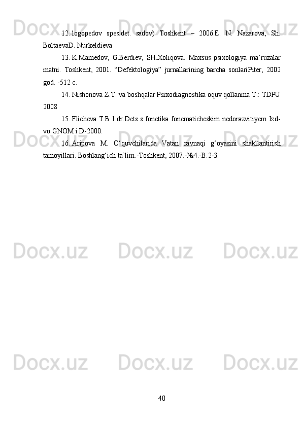 12. logopedov   spes.det.   sadov)   Toshkent   –   2006.E.   N.   Nazarova,   Sh.
BoltaevaD. Nurkeldieva
13. K.Mamedov,   G.Berdiev,   SH.Xoliqova.   Maxsus   psixologiya   ma’ruzalar
matni.   Toshkent,   2001.   “Defektologiya”   jurnallarining   barcha   sonlari Piter,   2002
god. -512 c.   
14. Nishonova Z.T. va boshqalar Psixodiagnostika oquv qollanma T.: TDPU
2008 
15. Flicheva T.B I dr.Dets s fonetika fonematicheskim  nedorazvitiyem  Izd-
vo GNOM i D-2000. 
16. Aripova   M.   O‘quvchilarida   Vatan   ravnaqi   g‘oyasini   shakllantirish
tamoyillari. Boshlang‘ich ta’lim.-Toshkent, 2007.-№4.-B.2-3. 
40 