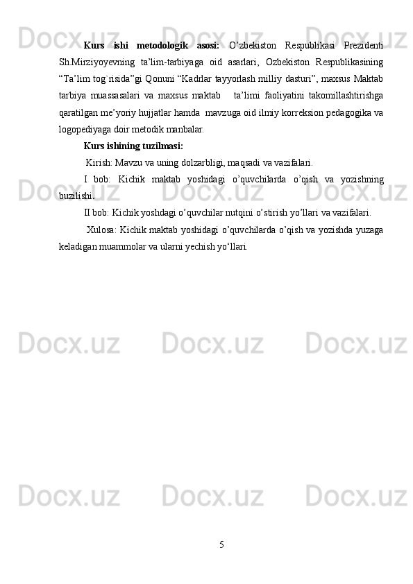 Kurs   ishi   metodologik   asosi:   O’zbekiston   Respublikasi   Prezidenti
Sh.Mirziyoyevning   ta’lim-tarbiyaga   oid   asarlari,   Ozbekiston   Respublikasining
“Ta’lim tog`risida”gi  Qonuni “Kadrlar tayyorlash milliy dasturi”, maxsus Maktab
tarbiya   muassasalari   va   maxsus   maktab       ta’limi   faoliyatini   takomillashtirishga
qaratilgan me’yoriy hujjatlar hamda  mavzuga oid ilmiy korreksion pedagogika va
logopediyaga doir metodik manbalar.
Kurs ishining tuzilmasi: 
 Kirish: Mavzu va uning dolzarbligi, maqsadi va vazifalari. 
I   bob:   Kichik   maktab   yoshidagi   o’quvchilarda   o’qish   va   yozishning
buzilishi .
II bob: Kichik yoshdagi o’quvchilar nutqini o’stirish yo’llari va vazifalari. 
  Xulosa: Kichik maktab yoshidagi o’quvchilarda o’qish va yozishda yuzaga
keladigan muammolar va ularni yechish yo‘llari.
5 