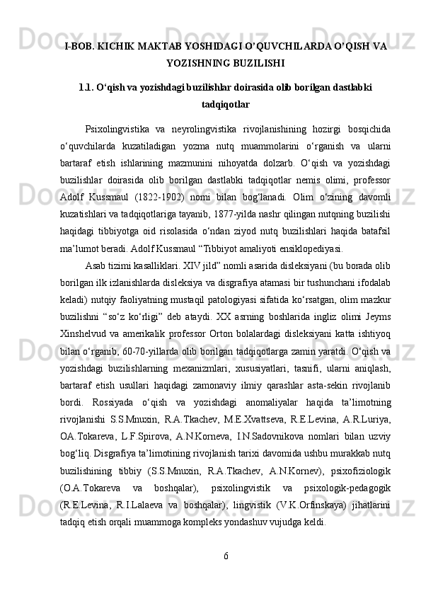 I-BOB. KICHIK MAKTAB YOSHIDAGI O’QUVCHILARDA O’QISH VA
YOZISHNING BUZILISHI
1.1. O‘qish va yozishdagi buzilishlar doirasida olib borilgan dastlabki
tadqiqotlar
Psixolingvistika   va   neyrolingvistika   rivojlanishining   hozirgi   bosqichida
o‘quvchilarda   kuzatiladigan   yozma   nutq   muammolarini   o‘rganish   va   ularni
bartaraf   etish   ishlarining   mazmunini   nihoyatda   dolzarb.   O‘qish   va   yozishdagi
buzilishlar   doirasida   olib   borilgan   dastlabki   tadqiqotlar   nemis   olimi,   professor
Adolf   Kussmaul   (1822-1902)   nomi   bilan   bog‘lanadi.   Olim   o‘zining   davomli
kuzatishlari va tadqiqotlariga tayanib, 1877-yilda nashr qilingan nutqning buzilishi
haqidagi   tibbiyotga   oid   risolasida   o‘ndan   ziyod   nutq   buzilishlari   haqida   batafsil
ma’lumot beradi. Adolf Kussmaul “Tibbiyot amaliyoti ensiklopediyasi. 
Asab tizimi kasalliklari. XIV jild” nomli asarida disleksiyani (bu borada olib
borilgan ilk izlanishlarda disleksiya va disgrafiya atamasi bir tushunchani ifodalab
keladi) nutqiy faoliyatning mustaqil patologiyasi sifatida ko‘rsatgan, olim mazkur
buzilishni   “so‘z   ko‘rligi”   deb   ataydi.   XX   asrning   boshlarida   ingliz   olimi   Jeyms
Xinshelvud   va   amerikalik   professor   Orton   bolalardagi   disleksiyani   katta   ishtiyoq
bilan o‘rganib, 60-70-yillarda olib borilgan tadqiqotlarga zamin yaratdi. O‘qish va
yozishdagi   buzilishlarning   mexanizmlari,   xususiyatlari,   tasnifi,   ularni   aniqlash,
bartaraf   etish   usullari   haqidagi   zamonaviy   ilmiy   qarashlar   asta-sekin   rivojlanib
bordi.   Rossiyada   o‘qish   va   yozishdagi   anomaliyalar   haqida   ta’limotning
rivojlanishi   S.S.Mnuxin,   R.A.Tkachev,   M.E.Xvattseva,   R.E.Levina,   A.R.Luriya,
OA.Tokareva,   L.F.Spirova,   A.N.Korneva,   I.N.Sadovnikova   nomlari   bilan   uzviy
bog‘liq. Disgrafiya ta’limotining rivojlanish tarixi davomida ushbu murakkab nutq
buzilishining   tibbiy   (S.S.Mnuxin,   R.A.Tkachev,   A.N.Kornev),   psixofiziologik
(O.A.Tokareva   va   boshqalar),   psixolingvistik   va   psixologik-pedagogik
(R.E.Levina,   R.I.Lalaeva   va   boshqalar),   lingvistik   (V.K.Orfinskaya)   jihatlarini
tadqiq etish orqali muammoga kompleks yondashuv vujudga keldi. 
6 