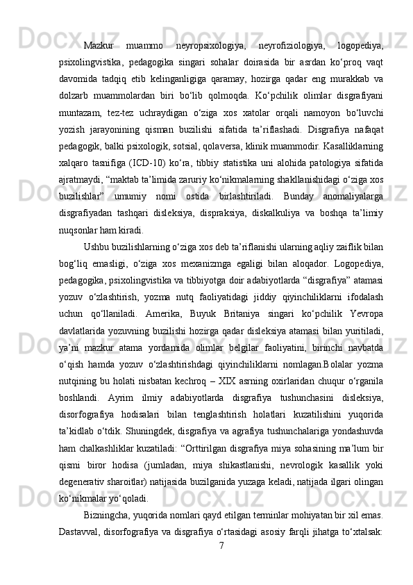 Mazkur   muammo   neyropsixologiya,   neyrofiziologiya,   logopediya,
psixolingvistika,   pedagogika   singari   sohalar   doirasida   bir   asrdan   ko‘proq   vaqt
davomida   tadqiq   etib   kelinganligiga   qaramay,   hozirga   qadar   eng   murakkab   va
dolzarb   muammolardan   biri   bo‘lib   qolmoqda.   Ko‘pchilik   olimlar   disgrafiyani
muntazam,   tez-tez   uchraydigan   o‘ziga   xos   xatolar   orqali   namoyon   bo‘luvchi
yozish   jarayonining   qisman   buzilishi   sifatida   ta’riflashadi.   Disgrafiya   nafaqat
pedagogik, balki psixologik, sotsial, qolaversa, klinik muammodir. Kasalliklarning
xalqaro   tasnifiga   (ICD-10)   ko‘ra,   tibbiy   statistika   uni   alohida   patologiya   sifatida
ajratmaydi, “maktab ta’limida zaruriy ko‘nikmalarning shakllanishidagi o‘ziga xos
buzilishlar”   umumiy   nomi   ostida   birlashtiriladi.   Bunday   anomaliyalarga
disgrafiyadan   tashqari   disleksiya,   dispraksiya,   diskalkuliya   va   boshqa   ta’limiy
nuqsonlar ham kiradi. 
Ushbu buzilishlarning o‘ziga xos deb ta’riflanishi ularning aqliy zaiflik bilan
bog‘liq   emasligi,   o‘ziga   xos   mexanizmga   egaligi   bilan   aloqador.   Logopediya,
pedagogika, psixolingvistika va tibbiyotga doir adabiyotlarda “disgrafiya” atamasi
yozuv   o‘zlashtirish,   yozma   nutq   faoliyatidagi   jiddiy   qiyinchiliklarni   ifodalash
uchun   qo‘llaniladi.   Amerika,   Buyuk   Britaniya   singari   ko‘pchilik   Yevropa
davlatlarida yozuvning  buzilishi   hozirga  qadar  disleksiya   atamasi  bilan  yuritiladi,
ya’ni   mazkur   atama   yordamida   olimlar   belgilar   faoliyatini,   birinchi   navbatda
o‘qish   hamda   yozuv   o‘zlashtirishdagi   qiyinchiliklarni   nomlagan.Bolalar   yozma
nutqining   bu   holati   nisbatan   kechroq   –   XIX   asrning   oxirlaridan   chuqur   o‘rganila
boshlandi.   Ayrim   ilmiy   adabiyotlarda   disgrafiya   tushunchasini   disleksiya,
disorfografiya   hodisalari   bilan   tenglashtirish   holatlari   kuzatilishini   yuqorida
ta’kidlab o‘tdik. Shuningdek, disgrafiya va agrafiya tushunchalariga yondashuvda
ham chalkashliklar kuzatiladi: “Orttirilgan disgrafiya miya sohasining ma’lum bir
qismi   biror   hodisa   (jumladan,   miya   shikastlanishi,   nevrologik   kasallik   yoki
degenerativ sharoitlar) natijasida buzilganida yuzaga keladi, natijada ilgari olingan
ko‘nikmalar yo‘qoladi. 
Bizningcha, yuqorida nomlari qayd etilgan terminlar mohiyatan bir xil emas.
Dastavval, disorfografiya va disgrafiya o‘rtasidagi asosiy farqli jihatga to‘xtalsak:
7 