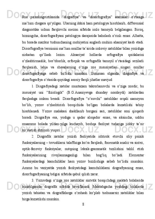 Rus   psixolingvistikasida   “disgrafiya”   va   “disorfografiya”   atamalari   o‘rtasiga
ma’lum chegara qo‘yilgan. Ularning ikkisi ham patologiya hisoblanib, differensial
diagnostika   uchun   farqlovchi   mezon   sifatida   imlo   tamoyili   belgilangan.   Biroq,
bizningcha,  disorfografiyani  patologiya  darajasida   baholash  o‘rinli  emas.  Albatta,
bu borada mazkur tushunchaning mohiyatini anglash muhim ahamiyat kasb etadi.
Disorfografiya terminini ma’lum omillar ta’sirida imloviy xatoliklar bilan yozishga
nisbatan   qo‘llash   lozim.   Aksariyat   hollarda   orfografiya   qoidalarini
o‘zlashtirmaslik,   bee’tiborlik,   orfoepik   va   orfografik   tamoyil   o‘rtasidagi   sezilarli
farqlanish,   lahja   va   shevalarning   o‘ziga   xos   xususiyatlari   singari   omillar
disorfografiyaga   sabab   bo‘lishi   mumkin.   Umuman   olganda,   disgrafiya   va
disorfografiya o‘rtasida quyidagi asosiy farqli jihatlar mavjud:  
1.   Disgrafiyadagi   xatolar   muntazam   takrorlanuvchi   va   o‘ziga   xosdir,   bu
xususiyat   uni   “fiziologik”   (B.G.Ananiyevga   shunday   nomlaydi)   xatolardan
farqlashga   imkon   beradi.   Disorfografiya   “o‘suvchi”   xatoliklar   orqali   namoyon
bo‘lib,   yozuv   o‘zlashtirish   bosqichida   bo‘lgan   bolalarda   kuzatilishi   tabiiy
hisoblanadi.   Yozuv   malakasi   shakllanib   borgani   sari,   xatoliklar   soni   qisqarib
boradi.   Disgrafiya   esa,   yoshga   u   qadar   aloqador   emas,   va   aksincha,   ushbu
muammo   bolada   yildan-yilga   kuchayib,   boshqa   faoliyat   turlariga   jiddiy   ta’sir
ko‘rsatish ehtimoli yuqori. 
2.   Disgrafik   xatolar   yozish   faoliyatida   ishtirok   etuvchi   oliy   psixik
funksiyalarning – tovushlarni talaffuzga ko‘ra farqlash, fonematik analiz va sintez,
optik-fazoviy   funksiyalar,   nutqning   leksik-grammatik   tuzilishini   tahlil   etish
funksiyalarining   rivojlanmaganligi   bilan   bog‘liq   bo‘ladi.   Elementar
funksiyalardagi   kamchiliklar   ham   yozuv   buzilishiga   sabab   bo‘lishi   mumkin.
Ammo   bu   vaziyatda   yozish   faoliyatidagi   kamchiliklarni   disgrafiyaning   emas,
disorfografiyaning belgisi sifatida qabul qilish zarur. 
3.   Yozuvdagi   o‘ziga   xos   xatoliklar   sintetik   bosqichdagi   maktab   bolalarida
kuzatilganida   disgrafik   sifatida   tavsiflanadi.   Maktabgacha   yoshdagi   bolalarda
yozish   tabiatan   va   disgrafiklarga   o‘xshash   ko‘plab   tushunarsiz   xatoliklar   bilan
birga kuzatilishi mumkin. 
8 