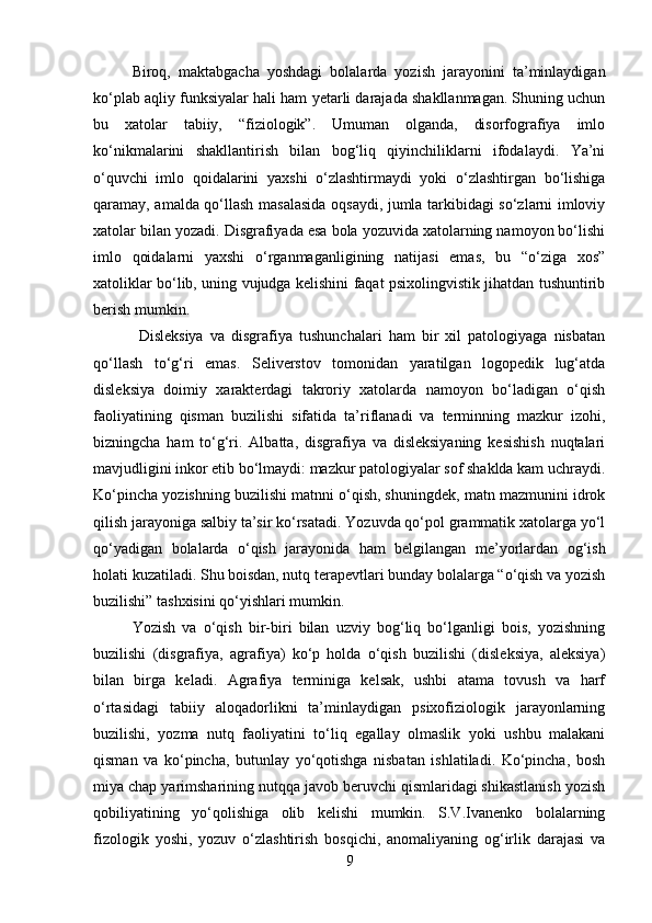 Biroq,   maktabgacha   yoshdagi   bolalarda   yozish   jarayonini   ta’minlaydigan
ko‘plab aqliy funksiyalar hali ham yetarli darajada shakllanmagan. Shuning uchun
bu   xatolar   tabiiy,   “fiziologik”.   Umuman   olganda,   disorfografiya   imlo
ko‘nikmalarini   shakllantirish   bilan   bog‘liq   qiyinchiliklarni   ifodalaydi.   Ya’ni
o‘quvchi   imlo   qoidalarini   yaxshi   o‘zlashtirmaydi   yoki   o‘zlashtirgan   bo‘lishiga
qaramay, amalda qo‘llash masalasida oqsaydi, jumla tarkibidagi so‘zlarni imloviy
xatolar bilan yozadi. Disgrafiyada esa bola yozuvida xatolarning namoyon bo‘lishi
imlo   qoidalarni   yaxshi   o‘rganmaganligining   natijasi   emas,   bu   “o‘ziga   xos”
xatoliklar bo‘lib, uning vujudga kelishini faqat psixolingvistik jihatdan tushuntirib
berish mumkin.
  Disleksiya   va   disgrafiya   tushunchalari   ham   bir   xil   patologiyaga   nisbatan
qo‘llash   to‘g‘ri   emas.   Seliverstov   tomonidan   yaratilgan   logopedik   lug‘atda
disleksiya   doimiy   xarakterdagi   takroriy   xatolarda   namoyon   bo‘ladigan   o‘qish
faoliyatining   qisman   buzilishi   sifatida   ta’riflanadi   va   terminning   mazkur   izohi,
bizningcha   ham   to‘g‘ri.   Albatta,   disgrafiya   va   disleksiyaning   kesishish   nuqtalari
mavjudligini inkor etib bo‘lmaydi: mazkur patologiyalar sof shaklda kam uchraydi.
Ko‘pincha yozishning buzilishi matnni o‘qish, shuningdek, matn mazmunini idrok
qilish jarayoniga salbiy ta’sir ko‘rsatadi. Yozuvda qo‘pol grammatik xatolarga yo‘l
qo‘yadigan   bolalarda   o‘qish   jarayonida   ham   belgilangan   me’yorlardan   og‘ish
holati kuzatiladi. Shu boisdan, nutq terapevtlari bunday bolalarga “o‘qish va yozish
buzilishi” tashxisini qo‘yishlari mumkin.  
Yozish   va   o‘qish   bir-biri   bilan   uzviy   bog‘liq   bo‘lganligi   bois,   yozishning
buzilishi   (disgrafiya,   agrafiya)   ko‘p   holda   o‘qish   buzilishi   (disleksiya,   aleksiya)
bilan   birga   keladi.   Agrafiya   terminiga   kelsak,   ushbi   atama   tovush   va   harf
o‘rtasidagi   tabiiy   aloqadorlikni   ta’minlaydigan   psixofiziologik   jarayonlarning
buzilishi,   yozma   nutq   faoliyatini   to‘liq   egallay   olmaslik   yoki   ushbu   malakani
qisman   va   ko‘pincha,   butunlay   yo‘qotishga   nisbatan   ishlatiladi.   Ko‘pincha,   bosh
miya chap yarimsharining nutqqa javob beruvchi qismlaridagi shikastlanish yozish
qobiliyatining   yo‘qolishiga   olib   kelishi   mumkin.   S.V.Ivanenko   bolalarning
fizologik   yoshi,   yozuv   o‘zlashtirish   bosqichi,   anomaliyaning   og‘irlik   darajasi   va
9 