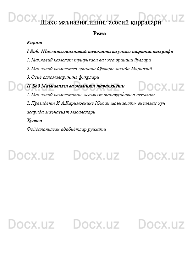 Шахс маънавиятининг асосий қирралари
Режа 
Кириш 
I.Боб. Шахснинг маънавий комолати ва унинг шарқона таърифи
1. Маънавий камолот тушунчаси ва унга эришиш йуллари 
2. Маънавий камолотга эришиш йўллари хакида Марказий 
3. Осиѐ� алломаларининг фикрлари 
II .Боб Маънавият ва жамият тараққиёти 
1. Маънавий камолотнинг жамият тараққи	
ѐ�тига таъсири 
2. Пр	
ѐзид	ѐнт И.А.Каримовнинг Юксак маънавият- 	ѐнгилмас куч 
асарида маънавият масалалари 
Хулоса 
Фойдаланилган адаби	
ѐ�тлар руйхати  
 
 
 
 
 
 
 
 
 
 
  
 
 
  