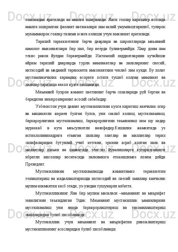 томонидан   яратилади   ва   амалга   оширилади.   Янги   гоялар   карашлар   асосида
амалга оширилган фаолият натижалари хам аклий умумлаштирилиб, туларок
мукаммалрок гоялар тизими юзага келиши учун имконият яратилади. 
Тарахий   тараккиетнинг   барча   даврлари   ва   шароитларида   маънавий
камолот   имкониятлари   бир   хил,   бир   иее=рда   булавермайди.   Хаар   доим   хам
текис   равон   йулдан   боравермайди.   Ижтимоий   зиддиятларини   кучайиши
айрим   тарихий   даврларда   турли   мамлакатлар   ва   халкларнинг   сиесий,
иктисодий   ва   маданий   тараккиети   имкониятини   чеклаб   хам   куяди.   Бу   холат
мустамлакачилик   карамлик   асорати   остига   тушиб   колган   мамлакат   ва
халклар тарихида яккол кузга ташланади. 
Маънавий   бухрон   жамият   хаетининг   барча   сохаларида   руй   берган   ва
берадиган инкирозларнинг асосий сабабидир 
Узбекистон учун давлат мустакиллигини куога киритиш канчалик огир
ва   машакатли   жараен   булган   булса,   уни   саклаб   колиш,   мустахкамлаш,
баркарорлигини   мустахкамлаш,   баркарорлигини   таъминлаш   хам   шу   кадар
мураккаб   в   аута   маъсулиятли   вазифадир.Кишилик   жамиятида   уз
истиклолиникадрига   етмаган   халклар   элатлар   ва   миллатлар   тарих
сахифаларидан   бутунлай   учиб   кетгани,   эркини   асраб   колган   халк   ва
миллатлар   шаъни   ва   шавкатида   тенгсиз   йуналишларга   кутарилганлиги
ибратли   мисоллар   воситасида   халкимизга   етказишимиз   лозим   дейди
Президент. 
Мустакилликни   мустахкамлашда   жамиятимиз   тараккиетни
тезлаштириш   ва   жадаллаштиришда   иктисодий   ва   сиесий   омиллар   канчалик
мухим ахамиятни касб этади, уз-узидан тушунарли албатта. 
Мустакилликнинг   Яна   бир   мухим   масаласи   –маънавият   ва   маърифат
эканлигини   таъкидлаган   Эдик.   Маънавият   мустакиллик   ъаминларини
мустахкамлаш   уни   янада   баркарорлаштириш   ва   такомиллаштириш
омилларидан булиб хисобланади. 
Мустакиллик   учун   маънавият   ва   маърифатни   ривожлантириш
мустакилликнинг асосларидан булиб хисобланади.  