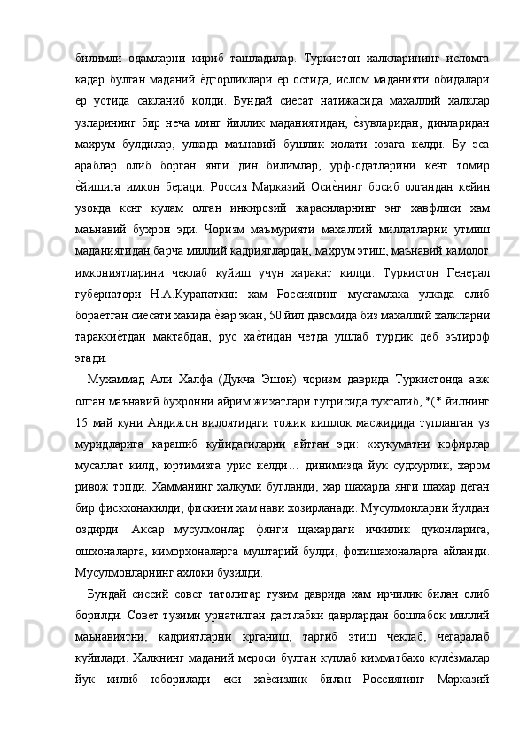 билимли   одамларни   кириб   ташладилар.   Туркистон   халкларининг   исломга
кадар   булган   маданий  е=дгорликлари   ер   остида,   ислом   маданияти   обидалари
ер   устида   сакланиб   колди.   Бундай   сиесат   натижасида   махаллий   халклар
узларининг   бир   неча   минг   йиллик   маданиятидан,  	
е=зувларидан,   динларидан
махрум   булдилар,   улкада   маънавий   бушлик   холати   юзага   келди.   Бу   эса
араблар   олиб   борган   янги   дин   билимлар,   урф-одатларини   кенг   томир
е	
=йишига   имкон   беради.   Россия   Марказий   Оси	е=нинг   босиб   олгандан   кейин
узокда   кенг   кулам   олган   инкирозий   жараенларнинг   энг   хавфлиси   хам
маънавий   бухрон   эди.   Чоризм   маъмурияти   махаллий   миллатларни   утмиш
маданиятидан барча миллий кадриятлардан, махрум этиш, маънавий камолот
имкониятларини   чеклаб   куйиш   учун   харакат   килди.   Туркистон   Генерал
губернатори   Н.А.Курапаткин   хам   Россиянинг   мустамлака   улкада   олиб
бораетган сиесати хакида 	
е=зар экан, 50 йил давомида биз махаллий халкларни
таракки	
е=тдан   мактабдан,   рус   ха	е=тидан   четда   ушлаб   турдик   деб   эътироф
этади. 
Мухаммад   Али   Халфа   (Дукча   Эшон)   чоризм   даврида   Туркистонда   авж
олган маънавий бухронни айрим жихатлари тугрисида тухталиб, *(* йилнинг
15   май   куни   Андижон   вилоятидаги   тожик   кишлок   масжидида   тупланган   уз
муридларига   карашиб   куйидагиларни   айтган   эди:   «хукуматни   кофирлар
мусаллат   килд,   юртимизга   урис   келди…   динимизда   йук   судхурлик,   харом
ривож   топди.   Хамманинг   халкуми   бугланди,   хар   шахарда   янги   шахар   деган
бир фискхонакилди, фискини хам нави хозирланади. Мусулмонларни йулдан
оздирди.   Аксар   мусулмонлар   фянги   щахардаги   ичкилик   дуконларига,
ошхоналарга,   киморхоналарга   муштарий   булди,   фохишахоналарга   айланди.
Мусулмонларнинг ахлоки бузилди. 
Бундай   сиесий   совет   татолитар   тузим   даврида   хам   ирчилик   билан   олиб
борилди.   Совет   тузими   урнатилган   дастлабки   даврлардан   бошлабок   миллий
маънавиятни,   кадриятларни   крганиш,   таргиб   этиш   чеклаб,   чегаралаб
куйилади.  Халкнинг маданий мероси булган куплаб  кимматбахо кул	
е=змалар
йук   килиб   юборилади   еки   ха	
е=сизлик   билан   Россиянинг   Марказий 